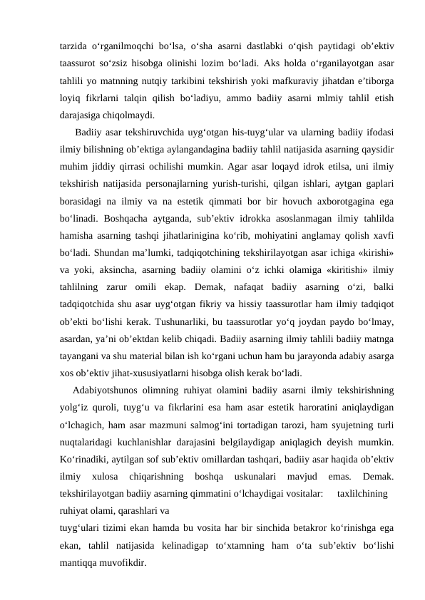 tarzida  o‘rganilmoqchi bo‘lsa, o‘sha asarni dastlabki o‘qish paytidagi  ob’ektiv
taassurot so‘zsiz hisobga olinishi lozim bo‘ladi.  Aks holda o‘rganilayotgan asar
tahlili yo matnning nutqiy tarkibini tekshirish yoki mafkuraviy jihatdan e’tiborga
loyiq  fikrlarni  talqin  qilish  bo‘ladiyu,  ammo  badiiy  asarni  mlmiy  tahlil  etish
darajasiga chiqolmaydi.
    Badiiy asar tekshiruvchida uyg‘otgan his-tuyg‘ular va ularning badiiy ifodasi
ilmiy bilishning ob’ektiga aylangandagina badiiy tahlil natijasida asarning qaysidir
muhim jiddiy qirrasi ochilishi mumkin. Agar asar loqayd idrok etilsa, uni ilmiy
tekshirish natijasida personajlarning yurish-turishi, qilgan ishlari, aytgan gaplari
borasidagi  na ilmiy va na estetik qimmati bor bir hovuch axborotgagina ega
bo‘linadi.  Boshqacha  aytganda,  sub’ektiv  idrokka asoslanmagan  ilmiy  tahlilda
hamisha asarning tashqi jihatlarinigina ko‘rib, mohiyatini anglamay qolish xavfi
bo‘ladi. Shundan ma’lumki, tadqiqotchining tekshirilayotgan asar ichiga «kirishi»
va yoki, aksincha, asarning badiiy olamini o‘z ichki olamiga «kiritishi» ilmiy
tahlilning  zarur  omili  ekap.  Demak,  nafaqat  badiiy  asarning  o‘zi,  balki
tadqiqotchida shu asar uyg‘otgan fikriy va hissiy taassurotlar ham ilmiy tadqiqot
ob’ekti bo‘lishi kerak. Tushunarliki, bu taassurotlar yo‘q joydan paydo bo‘lmay,
asardan, ya’ni ob’ektdan kelib chiqadi. Badiiy asarning ilmiy tahlili badiiy matnga
tayangani va shu material bilan ish ko‘rgani uchun ham bu jarayonda adabiy asarga
xos ob’ektiv jihat-xususiyatlarni hisobga olish kerak bo‘ladi.
Adabiyotshunos olimning ruhiyat olamini badiiy asarni ilmiy tekshirishning
yolg‘iz quroli, tuyg‘u va fikrlarini esa ham asar estetik haroratini aniqlaydigan
o‘lchagich, ham asar mazmuni salmog‘ini tortadigan tarozi, ham syujetning turli
nuqtalaridagi kuchlanishlar darajasini belgilaydigap aniqlagich deyish mumkin.
Ko‘rinadiki, aytilgan sof sub’ektiv omillardan tashqari, badiiy asar haqida ob’ektiv
ilmiy  xulosa  chiqarishning  boshqa  uskunalari  mavjud  emas.  Demak.
tekshirilayotgan badiiy asarning qimmatini o‘lchaydigai vositalar:
taxlilchining
ruhiyat olami, qarashlari va
tuyg‘ulari tizimi ekan hamda bu vosita har bir sinchida betakror ko‘rinishga ega
ekan,  tahlil  natijasida  kelinadigap  to‘xtamning  ham  o‘ta  sub’ektiv  bo‘lishi
mantiqqa muvofikdir.
