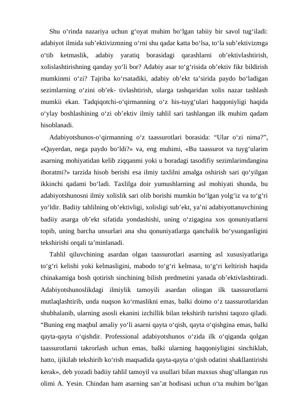 Shu o‘rinda nazariya uchun g‘oyat muhim bo‘lgan tabiiy bir savol tug‘iladi:
adabiyot ilmida sub’ektivizmning o‘rni shu qadar katta bo‘lsa, to‘la sub’ektivizmga
o‘tib  ketmaslik,  adabiy  yaratiq  borasidagi  qarashlarni  ob’ektivlashtirish,
xolislashtirishning qanday yo‘li bor? Adabiy asar to‘g‘risida ob’ektiv fikr bildirish
mumkinmi o‘zi? Tajriba ko‘rsatadiki, adabiy ob’ekt ta’sirida paydo bo‘ladigan
sezimlarning o‘zini ob’ek- tivlashtirish, ularga tashqaridan xolis nazar tashlash
mumkii ekan. Tadqiqotchi-o‘qirmanning o‘z his-tuyg‘ulari haqqoniyligi haqida
o‘ylay boshlashining o‘zi ob’ektiv ilmiy tahlil sari tashlangan ilk muhim qadam
hisoblanadi.
Adabiyotshunos-o‘qirmanning o‘z taassurotlari  borasida:  “Ular o‘zi nima?”,
«Qayerdan, nega paydo bo‘ldi?» va, eng muhimi, «Bu taassurot va tuyg‘ularim
asarning mohiyatidan kelib ziqqanmi yoki u boradagi tasodifiy sezimlarimdangina
iboratmi?» tarzida hisob berishi esa ilmiy taxlilni amalga oshirish sari qo‘yilgan
ikkinchi qadami bo‘ladi. Taxlilga doir yumushlarning asl mohiyati shunda, bu
adabiyotshunosni ilmiy xolislik sari olib borishi mumkin bo‘lgan yolg‘iz va to‘g‘ri
yo‘ldir. Badiiy tahlilning ob’ektivligi, xolisligi sub’ekt, ya’ni adabiyottanuvchining
badiiy asarga ob’ekt sifatida yondashishi, uning o‘zigagina xos qonuniyatlarni
topib, uning barcha unsurlari ana shu qonuniyatlarga qanchalik bo‘ysunganligini
tekshirishi orqali ta’minlanadi.
Tahlil  qiluvchining  asardan  olgan  taassurotlari  asarning  asl  xususiyatlariga
to‘g‘ri kelishi yoki kelmasligini, mabodo to‘g‘ri kelmasa, to‘g‘ri keltirish haqida
chinakamiga bosh qotirish sinchining bilish predmetini yanada ob’ektivlashtiradi.
Adabiyotshunoslikdagi  ilmiylik  tamoyili  asardan  olingan  ilk  taassurotlarni
mutlaqlashtirib, unda nuqson ko‘rmaslikni emas, balki doimo o‘z taassurotlaridan
shubhalanib, ularning asosli ekanini izchillik bilan tekshirib turishni taqozo qiladi.
“Buning eng maqbul amaliy yo‘li asarni qayta o‘qish, qayta o‘qishgina emas, balki
qayta-qayta o‘qishdir. Professional adabiyotshunos o‘zida ilk o‘qiganda qolgan
taassurotlarni  takrorlash  uchun emas,  balki  ularning haqqoniyligini  sinchiklab,
hatto, ijikilab tekshirib ko‘rish maqsadida qayta-qayta o‘qish odatini shakllantirishi
kerak», deb yozadi badiiy tahlil tamoyil va usullari bilan maxsus shug‘ullangan rus
olimi A. Yesin. Chindan ham asarning san’at hodisasi uchun o‘ta muhim bo‘lgan
