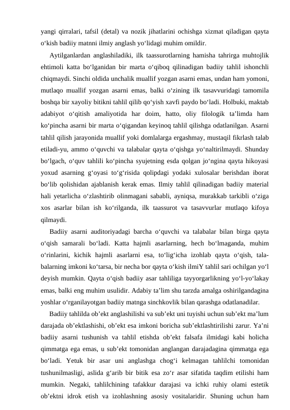 yangi qirralari, tafsil (detal) va nozik jihatlarini ochishga xizmat qiladigan qayta
o‘kish badiiy matnni ilmiy anglash yo‘lidagi muhim omildir.
Aytilganlardan anglashiladiki, ilk taassurotlarning hamisha tahrirga muhtojlik
ehtimoli katta bo‘lganidan bir marta o‘qiboq qilinadigan badiiy tahlil ishonchli
chiqmaydi. Sinchi oldida unchalik muallif yozgan asarni emas, undan ham yomoni,
mutlaqo muallif yozgan asarni emas, balki o‘zining ilk tasavvuridagi tamomila
boshqa bir xayoliy bitikni tahlil qilib qo‘yish xavfi paydo bo‘ladi. Holbuki, maktab
adabiyot  o‘qitish  amaliyotida  har  doim,  hatto,  oliy  filologik  ta’limda  ham
ko‘pincha asarni bir marta o‘qigandan keyinoq tahlil qilishga odatlanilgan. Asarni
tahlil qilish jarayonida muallif yoki domlalarga ergashmay, mustaqil fikrlash talab
etiladi-yu, ammo o‘quvchi va talabalar qayta o‘qishga yo‘naltirilmaydi. Shunday
bo‘lgach, o‘quv tahlili ko‘pincha syujetning esda qolgan jo‘ngina qayta hikoyasi
yoxud asarning g‘oyasi to‘g‘risida qolipdagi yodaki xulosalar berishdan iborat
bo‘lib qolishidan ajablanish kerak emas. Ilmiy tahlil qilinadigan badiiy material
hali yetarlicha o‘zlashtirib olinmagani sababli, ayniqsa, murakkab tarkibli o‘ziga
xos  asarlar  bilan  ish  ko‘rilganda,  ilk  taassurot  va  tasavvurlar  mutlaqo  kifoya
qilmaydi.
Badiiy asarni auditoriyadagi barcha o‘quvchi va talabalar bilan birga qayta
o‘qish  samarali  bo‘ladi.  Katta  hajmli  asarlarning,  hech  bo‘lmaganda,  muhim
o‘rinlarini,  kichik  hajmli  asarlarni  esa,  to‘lig‘icha  izohlab  qayta  o‘qish,  tala-
balarning imkoni ko‘tarsa, bir necha bor qayta o‘kish ilmiY tahlil sari ochilgan yo‘l
deyish mumkin. Qayta o‘qish badiiy asar tahliliga tayyorgarlikning yo‘l-yo‘lakay
emas, balki eng muhim usulidir. Adabiy ta’lim shu tarzda amalga oshirilgandagina
yoshlar o‘rganilayotgan badiiy matnga sinchkovlik bilan qarashga odatlanadilar.
     Badiiy tahlilda ob’ekt anglashilishi va sub’ekt uni tuyishi uchun sub’ekt ma’lum
darajada ob’ektlashishi, ob’ekt esa imkoni boricha sub’ektlashtirilishi zarur. Ya’ni
badiiy  asarni  tushunish  va  tahlil  etishda  ob’ekt  falsafa  ilmidagi  kabi  holicha
qimmatga ega emas, u sub’ekt tomonidan anglangan darajadagina qimmatga ega
bo‘ladi.  Yetuk  bir  asar  uni  anglashga  chog‘i  kelmagan  tahlilchi  tomonidan
tushunilmasligi, aslida g‘arib bir bitik  esa zo‘r asar sifatida taqdim etilishi ham
mumkin.  Negaki,  tahlilchining  tafakkur  darajasi  va  ichki  ruhiy  olami  estetik
ob’ektni  idrok  etish  va  izohlashning  asosiy  vositalaridir.  Shuning uchun  ham
