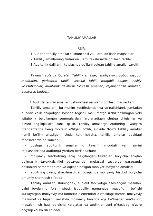 TAHLILIY AMALLAR 
REJA:
1.Auditda tahliliy amallar tushunchasi va ularni qo’llash maqsadlari
2.Tahliliy amallarning turlari va ularni tekshiruvda qo’llash tartibi
3.Auditorlik dalillarini to’plashda qo’llaniladigan tahliliy amallar tavsifi
Tayanch so’z va iboralar:  Tahliliy amallar,  moliyaviy hisobot, hisobot
moddalari,  gorizontal  tahlil,  vertikal  tahlil,  muqobil  balans,  nisbiy
ko’rsatkichlar,  auditorlik  dalillarni  to’plash amallari, rejalashtirish amallari,
auditorlik tanlash.
1.Auditda tahliliy amallar tushunchasi va ularni qo’llash maqsadlari
Tahliliy amallar – bu muhim koeffitsientlar va yo’nalishlarni, jumladan
bundan kelib chiqadigan boshqa tegishli ma’lumotga izchil bo’lmagan yoki
istiqbolliy  belgilangan  summalardan  farqlanadigan  chetga  chiqishlar  va
o’zaro  bog’liqliklarni  tahlil  qilish.  Tahliliy  amallarga  Auditning   Xalqaro
Standartlarida keng to’xtalib o’tilgan bo’lib, aloxida №520 Tahliliy amallar
nomli  bo’lim  ajratilgan.  Unda  keltirilishicha,  tahliliy  amallar  quyidagi
maqsadlarda qo’llaniladi:
-
boshqa  auditorlik  amallarning  tavsifi,  muddati  va  hajmini
rejalashtirishda auditorga yordam berish uchun; 
-
moliyaviy  hisobotning  aniq  belgilangan  tasdiqlari  bo’yicha  aniqlab
bo’lmaslik  tavakkalchiligi  pasayganda,  mufassal  testlarga  qaraganda
qo’llanishi samaradorliroq va oqilona bo’lgan mohiyati bo’yicha amallar;
-
auditning oxirgi, sharxlanadigan bosqichda moliyaviy hisobot bo’yicha
umumiy sharhlash sifatida.     
Tahliliy amallar, shuningdek, sub’ekt faoliyatiga asoslangan masalan,
yalpi  foydaning  foiz  nisbati,  istiqbolliy  namunaga  muvofiq   bo’lishi
kutilayotgan moliyaviy ma’lumotlar elementlari o’rtasidagi xamda moliyaviy
ma’lumot va tegishli ravishda moliyaviy tavsifga ega bo’lmagan ma’lumot,
masalan,  ish  haqi  bo’yicha  xarajatlar  va  xodimlar  soni  o’rtasidagi  o’zaro
bog’liqlikni ko’rib chiqadi.
