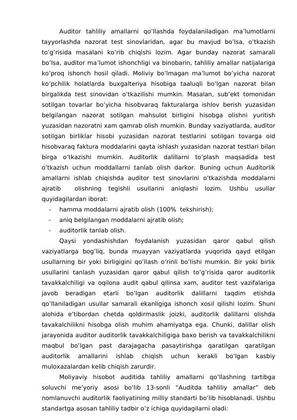 Auditor  tahliliy  amallarni  qo’llashda  foydalaniladigan  ma’lumotlarni
tayyorlashda  nazorat  test  sinovlaridan,  agar  bu  mavjud  bo’lsa,  o’tkazish
to’g’risida  masalani  ko’rib  chiqishi  lozim.  Agar  bunday  nazorat  samarali
bo’lsa, auditor ma’lumot ishonchligi va binobarin, tahliliy amallar natijalariga
ko’proq ishonch hosil qiladi. Moliviy bo’lmagan ma’lumot bo’yicha nazorat
ko’pchilik  holatlarda  buxgalteriya  hisobiga  taaluqli  bo’lgan  nazorat  bilan
birgalikda  test sinovidan o’tkazilishi mumkin. Masalan, sub’ekt tomonidan
sotilgan tovarlar bo’yicha  hisobvaraq fakturalarga ishlov berish yuzasidan
belgilangan  nazorat  sotilgan  mahsulot  birligini  hisobga  olishni  yuritish
yuzasidan nazoratni xam qamrab olish mumkin. Bunday vaziyatlarda, auditor
sotilgan  birliklar  hisobi  yuzasidan  nazorat  testlarini  sotilgan  tovarga  oid
hisobvaraq faktura moddalarini qayta ishlash yuzasidan nazorat testlari bilan
birga  o’tkazishi  mumkin.  Auditorlik  dalillarni  to’plash  maqsadida  test
o’tkazish  uchun  moddallarni  tanlab  olish  darkor.  Buning  uchun  Auditorlik
amallarni  ishlab  chiqishda  auditor  test  sinovlarini  o’tkazishda  moddalarni
ajratib  
 olishning  tegishli  usullarini  aniqlashi  lozim.  Ushbu  usullar
quyidagilardan iborat:
-
hamma moddalarni ajratib olish (100%  tekshirish);
-
aniq belgilangan moddalarni ajratib olish;
-
auditorlik tanlab olish.
Qaysi  yondashishdan  foydalanish  yuzasidan  qaror  qabul  qilish
vaziyatlarga  bog’liq,  bunda  muayyan  vaziyatlarda  yuqorida  qayd  etilgan
usullarning bir yoki birligigini qo’llash o’rinli bo’lishi mumkin. Bir yoki birlik
usullarini  tanlash  yuzasidan  qaror  qabul  qilish  to’g’risida  qaror  auditorlik
tavakkalchiligi va oqilona audit qabul qilinsa xam, auditor test vazifalariga
javob  beradigan  etarli  bo’lgan  auditorlik  dalillarni  taqdim  etishda
qo’llaniladigan usullar samarali ekanligiga ishonch xosil qilishi lozim. Shuni
alohida  e’tibordan  chetda  qoldirmaslik  joizki,  auditorlik  dalillarni  olishda
tavakalchilikni hisobga olish muhim ahamiyatga ega. Chunki, dalillar olish
jarayonida auditor auditorlik tavakkalchiligiga baxo berish va tavakkalchilikni
maqbul  bo’lgan  past  darajagacha  pasaytirishga  qaratilgan  qaratilgan
auditorlik  amallarini  ishlab  chiqish  uchun  kerakli  bo’lgan  kasbiy
muloxazalardan kelib chiqish zarurdir.
Moliyaviy  hisobot  auditida  tahliliy  amallarni  qo’llashning  tartibga
soluvchi  me’yoriy  asosi  bo’lib  13-sonli  “Auditda  tahliliy  amallar”  deb
nomlanuvchi auditorlik faoliyatining milliy standarti bo’lib hisoblanadi. Ushbu
standartga asosan tahliliy tadbir o’z ichiga quyidagilarni oladi:
