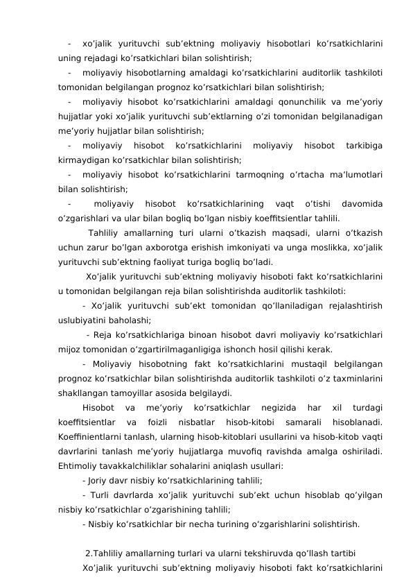 -
xo’jalik  yurituvchi  sub’ektning  moliyaviy  hisobotlari  ko’rsatkichlarini
uning rejadagi ko’rsatkichlari bilan solishtirish;
-
moliyaviy hisobotlarning amaldagi ko’rsatkichlarini auditorlik tashkiloti
tomonidan belgilangan prognoz ko’rsatkichlari bilan solishtirish;
-
moliyaviy  hisobot  ko’rsatkichlarini  amaldagi  qonunchilik  va  me’yoriy
hujjatlar yoki xo’jalik yurituvchi sub’ektlarning o’zi tomonidan belgilanadigan
me’yoriy hujjatlar bilan solishtirish;
-
moliyaviy  hisobot  ko’rsatkichlarini  moliyaviy  hisobot  tarkibiga
kirmaydigan ko’rsatkichlar bilan solishtirish;
-
moliyaviy  hisobot  ko’rsatkichlarini  tarmoqning  o’rtacha  ma’lumotlari
bilan solishtirish;
-
 
moliyaviy  hisobot  ko’rsatkichlarining  vaqt  o’tishi  davomida
o’zgarishlari va ular bilan bogliq bo’lgan nisbiy koeffitsientlar tahlili.
 Tahliliy  amallarning  turi  ularni  o’tkazish  maqsadi,  ularni  o’tkazish
uchun zarur bo’lgan axborotga erishish imkoniyati va unga moslikka, xo’jalik
yurituvchi sub’ektning faoliyat turiga bogliq bo’ladi.
 Xo’jalik yurituvchi sub’ektning moliyaviy hisoboti fakt ko’rsatkichlarini
u tomonidan belgilangan reja bilan solishtirishda auditorlik tashkiloti:
-  Xo’jalik  yurituvchi  sub’ekt  tomonidan  qo’llaniladigan  rejalashtirish
uslubiyatini baholashi;
 - Reja ko’rsatkichlariga binoan hisobot davri moliyaviy ko’rsatkichlari
mijoz tomonidan o’zgartirilmaganligiga ishonch hosil qilishi kerak.
-  Moliyaviy  hisobotning  fakt  ko’rsatkichlarini  mustaqil  belgilangan
prognoz ko’rsatkichlar bilan solishtirishda auditorlik tashkiloti o’z taxminlarini
shakllangan tamoyillar asosida belgilaydi.
Hisobot  va  me’yoriy  ko’rsatkichlar  negizida  har  xil  turdagi
koeffitsientlar  va  foizli  nisbatlar  hisob-kitobi  samarali  hisoblanadi.
Koeffinientlarni tanlash, ularning hisob-kitoblari usullarini va hisob-kitob vaqti
davrlarini tanlash me’yoriy hujjatlarga muvofiq ravishda amalga oshiriladi.
Ehtimoliy tavakkalchiliklar sohalarini aniqlash usullari:
- Joriy davr nisbiy ko’rsatkichlarining tahlili;
- Turli davrlarda xo’jalik yurituvchi sub’ekt uchun hisoblab qo’yilgan
nisbiy ko’rsatkichlar o’zgarishining tahlili;
- Nisbiy ko’rsatkichlar bir necha turining o’zgarishlarini solishtirish.
2.Tahliliy amallarning turlari va ularni tekshiruvda qo’llash tartibi
Xo’jalik yurituvchi sub’ektning moliyaviy hisoboti fakt ko’rsatkichlarini
