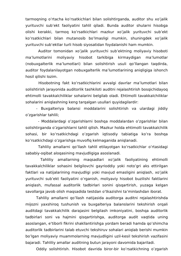tarmoqning o’rtacha ko’rsatkichlari bilan solishtirganda, auditor shu xo’jalik
yurituvchi  sub’ekt  faoliyatini  tahlil  qiladi.  Bunda  auditor  shularni  hisobga
olishi  kerakki,  tarmoq  ko’rsatkichlari  mazkur  xo’jalik  yurituvchi  sub’ekt
ko’rsatkichlari  bilan  mutanosib  bo’lmasligi  mumkin,  shuningdek  xo’jalik
yurituvchi sub’ektlar turli hisob siyosatidan foydalanishi ham mumkin.
 Auditor tomonidan xo’jalik yurituvchi sub’ektning moliyaviy hisoboti
ma’lumotlarini  moliyaviy  hisobot  tarkibiga  kirmaydigan  ma’lumotlar
(nobuxgalterlik  ma’lumotlari)  bilan  solishtirish  usuli  qo’llangan  taqdirda,
auditor foydalanilayotgan nobuxgalterlik ma’lumotlarining aniqligiga ishonch
hosil qilishi lozim.
 Hisobotning  fakt ko’rsatkichlarini  avvalgi davrlar ma’lumotlari  bilan
solishtirish jarayonida auditorlik tashkiloti auditni rejalashtirish bosqichidayoq
ehtimolli tavakkalchiliklar sohalarini belgilab oladi. Ehtimolli tavakkalchiliklar
sohalarini aniqlashning keng tarqalgan usullari quyidagilardir:
-  Buxgalteriya  balansi  moddalarini  solishtirish  va  ulardagi  jiddiy
o’zgarishlar tahlili;
 -  Moddalardagi o’zgarishlarni boshqa moddalardan o’zgarishlar bilan
solishtirganda o’zgarishlarni tahlil qilish. Mazkur holda ehtimolli tavakkalchilik
sohasi,  bir  ko’rsatkichdagi  o’zgarish  iqtisodiy  tabiatiga  ko’ra  boshqa
ko’rsatkichdagi o’zgarishga muvofiq kelmaganida aniqlanadi.
 Tahliliy amallarni qo’llash tahlil etilayotgan ko’rsatkichlar o’rtasidagi
sababiy-oqibat aloqasining mavjudligiga asoslanadi.
 
Tahliliy  amallarning  maqsadlari  xo’jalik  faoliyatining  ehtimolli
tavakkalchiliklar sohasini belgilovchi gayrioddiy yoki noto’gri aks ettirilgan
faktlari va natijalarining mavjudligi yoki mavjud emasligini aniqlash, xo’jalik
yurituvchi sub’ekt faoliyatini o’rganish,  moliyaviy hisobot buzilishi faktlarini
aniqlash, mufassal  auditorlik  tadbirlari  sonini  qisqartirish,  yuzaga  kelgan
savollarga javob olish maqsadida testdan o’tkazishni ta’minlashdan iborat.
Tahliliy amallarni qo’llash natijasida auditorga auditni rejalashtirishda
mijozni  yaxshiroq  tushunish  va  buxgalteriya  balanslarini  tekshirish  orqali
auditdagi tavakkalchilik darajasini belgilash imkoniyatini, boshqa auditorlik
tadbirlari  soni  va  hajmini  qisqartirishga, auditorga  audit  vaqtida  uning
asoslangan, e’tiborli fikrini shakllantirishga yordam beradi hamda qo’shimcha
auditorlik tadbirlarini talab etuvchi tekshiruv sohalari aniqlab berishi mumkin
bo’lgan moliyaviy muammolarning mavjudligini uzil-kesil tekshirish vazifasini
bajaradi. Tahliliy amallar auditning butun jarayoni davomida bajariladi.
Oddiy  solishtirish.  Hisobot  davrida  biror-bir ko’rsatkichning  o’zgarish

