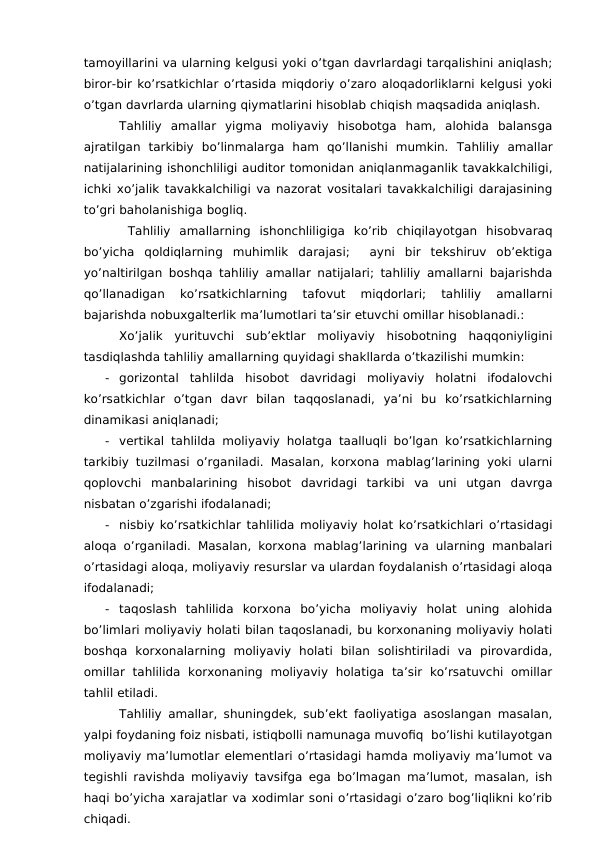 tamoyillarini va ularning kelgusi yoki o’tgan davrlardagi tarqalishini aniqlash;
biror-bir ko’rsatkichlar o’rtasida miqdoriy o’zaro aloqadorliklarni kelgusi yoki
o’tgan davrlarda ularning qiymatlarini hisoblab chiqish maqsadida aniqlash.
Tahliliy  amallar  yigma  moliyaviy  hisobotga  ham,  alohida  balansga
ajratilgan  tarkibiy  bo’linmalarga  ham  qo’llanishi  mumkin. Tahliliy  amallar
natijalarining ishonchliligi auditor tomonidan aniqlanmaganlik tavakkalchiligi,
ichki xo’jalik tavakkalchiligi va nazorat vositalari tavakkalchiligi darajasining
to’gri baholanishiga bogliq.
 Tahliliy  amallarning  ishonchliligiga  ko’rib  chiqilayotgan  hisobvaraq
bo’yicha  qoldiqlarning  muhimlik  darajasi;   ayni  bir  tekshiruv  ob’ektiga
yo’naltirilgan boshqa tahliliy amallar natijalari; tahliliy amallarni bajarishda
qo’llanadigan  ko’rsatkichlarning  tafovut  miqdorlari;  tahliliy  amallarni
bajarishda nobuxgalterlik ma’lumotlari ta’sir etuvchi omillar hisoblanadi.:
Xo’jalik  yurituvchi  sub’ektlar  moliyaviy  hisobotning  haqqoniyligini
tasdiqlashda tahliliy amallarning quyidagi shakllarda o’tkazilishi mumkin:
-
gorizontal  tahlilda  hisobot  davridagi  moliyaviy  holatni  ifodalovchi
ko’rsatkichlar  o’tgan  davr  bilan  taqqoslanadi,  ya’ni  bu  ko’rsatkichlarning
dinamikasi aniqlanadi;
-
vertikal tahlilda moliyaviy holatga taalluqli bo’lgan ko’rsatkichlarning
tarkibiy tuzilmasi o’rganiladi. Masalan, korxona mablag’larining yoki ularni
qoplovchi  manbalarining  hisobot  davridagi  tarkibi  va  uni  utgan  davrga
nisbatan o’zgarishi ifodalanadi;
-
nisbiy ko’rsatkichlar tahlilida moliyaviy holat ko’rsatkichlari o’rtasidagi
aloqa o’rganiladi. Masalan, korxona mablag’larining va ularning manbalari
o’rtasidagi aloqa, moliyaviy resurslar va ulardan foydalanish o’rtasidagi aloqa
ifodalanadi;
-
taqoslash  tahlilida  korxona  bo’yicha  moliyaviy  holat  uning  alohida
bo’limlari moliyaviy holati bilan taqoslanadi, bu korxonaning moliyaviy holati
boshqa  korxonalarning  moliyaviy  holati  bilan  solishtiriladi  va  pirovardida,
omillar  tahlilida  korxonaning  moliyaviy  holatiga  ta’sir  ko’rsatuvchi  omillar
tahlil etiladi.
Tahliliy amallar, shuningdek, sub’ekt faoliyatiga asoslangan masalan,
yalpi foydaning foiz nisbati, istiqbolli namunaga muvofiq  bo’lishi kutilayotgan
moliyaviy ma’lumotlar elementlari o’rtasidagi hamda moliyaviy ma’lumot va
tegishli ravishda moliyaviy tavsifga ega bo’lmagan ma’lumot, masalan, ish
haqi bo’yicha xarajatlar va xodimlar soni o’rtasidagi o’zaro bog’liqlikni ko’rib
chiqadi.
