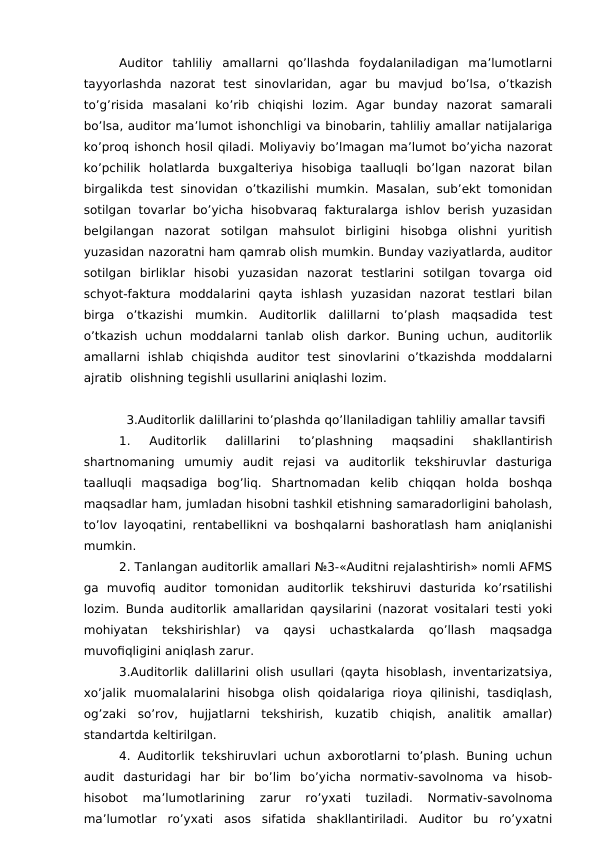 Auditor  tahliliy  amallarni  qo’llashda  foydalaniladigan  ma’lumotlarni
tayyorlashda  nazorat  test  sinovlaridan,  agar  bu  mavjud  bo’lsa,  o’tkazish
to’g’risida  masalani  ko’rib  chiqishi  lozim.  Agar  bunday  nazorat  samarali
bo’lsa, auditor ma’lumot ishonchligi va binobarin, tahliliy amallar natijalariga
ko’proq ishonch hosil qiladi. Moliyaviy bo’lmagan ma’lumot bo’yicha nazorat
ko’pchilik  holatlarda  buxgalteriya  hisobiga  taalluqli  bo’lgan  nazorat  bilan
birgalikda  test sinovidan o’tkazilishi mumkin. Masalan, sub’ekt tomonidan
sotilgan tovarlar bo’yicha  hisobvaraq fakturalarga ishlov berish yuzasidan
belgilangan  nazorat  sotilgan  mahsulot  birligini  hisobga  olishni  yuritish
yuzasidan nazoratni ham qamrab olish mumkin. Bunday vaziyatlarda, auditor
sotilgan  birliklar  hisobi  yuzasidan  nazorat  testlarini  sotilgan  tovarga  oid
schyot-faktura  moddalarini  qayta  ishlash  yuzasidan  nazorat  testlari  bilan
birga  o’tkazishi  mumkin.  Auditorlik  dalillarni  to’plash  maqsadida  test
o’tkazish  uchun  moddalarni  tanlab  olish  darkor.  Buning  uchun,  auditorlik
amallarni  ishlab  chiqishda  auditor  test  sinovlarini  o’tkazishda  moddalarni
ajratib  olishning tegishli usullarini aniqlashi lozim. 
3.Auditorlik dalillarini to’plashda qo’llaniladigan tahliliy amallar tavsifi
1.  Auditorlik  dalillarini  to’plashning  maqsadini  shakllantirish
shartnomaning  umumiy  audit  rejasi  va  auditorlik  tekshiruvlar  dasturiga
taalluqli  maqsadiga  bog’liq.  Shartnomadan  kelib  chiqqan  holda  boshqa
maqsadlar ham, jumladan hisobni tashkil etishning samaradorligini baholash,
to’lov layoqatini, rentabellikni va boshqalarni bashoratlash ham aniqlanishi
mumkin. 
2. Tanlangan auditorlik amallari №3-«Auditni rejalashtirish» nomli AFMS
ga  muvofiq  auditor  tomonidan  auditorlik  tekshiruvi  dasturida  ko’rsatilishi
lozim. Bunda auditorlik amallaridan qaysilarini (nazorat vositalari testi yoki
mohiyatan  tekshirishlar)  va  qaysi  uchastkalarda  qo’llash  maqsadga
muvofiqligini aniqlash zarur. 
3.Auditorlik dalillarini olish usullari (qayta hisoblash, inventarizatsiya,
xo’jalik  muomalalarini  hisobga  olish  qoidalariga  rioya  qilinishi,  tasdiqlash,
og’zaki  so’rov,  hujjatlarni  tekshirish,  kuzatib  chiqish,  analitik  amallar)
standartda keltirilgan.
4. Auditorlik tekshiruvlari uchun axborotlarni to’plash. Buning uchun
audit  dasturidagi  har  bir  bo’lim  bo’yicha  normativ-savolnoma  va  hisob-
hisobot  ma’lumotlarining  zarur  ro’yxati  tuziladi.  Normativ-savolnoma
ma’lumotlar  ro’yxati  asos  sifatida  shakllantiriladi.  Auditor  bu  ro’yxatni
