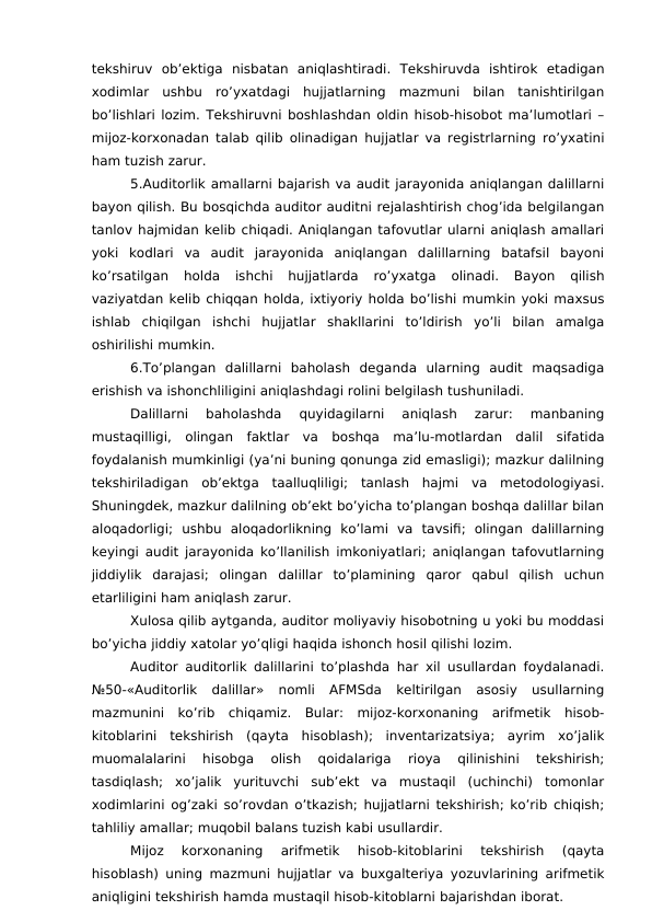 tekshiruv  ob’ektiga  nisbatan  aniqlashtiradi.  Tekshiruvda  ishtirok  etadigan
xodimlar  ushbu  ro’yxatdagi  hujjatlarning  mazmuni  bilan  tanishtirilgan
bo’lishlari lozim. Tekshiruvni boshlashdan oldin hisob-hisobot ma’lumotlari –
mijoz-korxonadan talab qilib olinadigan hujjatlar va registrlarning ro’yxatini
ham tuzish zarur. 
5.Auditorlik amallarni bajarish va audit jarayonida aniqlangan dalillarni
bayon qilish. Bu bosqichda auditor auditni rejalashtirish chog’ida belgilangan
tanlov hajmidan kelib chiqadi. Aniqlangan tafovutlar ularni aniqlash amallari
yoki  kodlari  va  audit  jarayonida  aniqlangan  dalillarning  batafsil  bayoni
ko’rsatilgan  holda  ishchi  hujjatlarda  ro’yxatga  olinadi.  Bayon  qilish
vaziyatdan kelib chiqqan holda, ixtiyoriy holda bo’lishi mumkin yoki maxsus
ishlab  chiqilgan  ishchi  hujjatlar  shakllarini  to’ldirish  yo’li  bilan  amalga
oshirilishi mumkin. 
6.To’plangan  dalillarni  baholash  deganda  ularning  audit  maqsadiga
erishish va ishonchliligini aniqlashdagi rolini belgilash tushuniladi. 
Dalillarni  baholashda  quyidagilarni  aniqlash  zarur:  manbaning
mustaqilligi,  olingan  faktlar  va  boshqa  ma’lu-motlardan  dalil  sifatida
foydalanish mumkinligi (ya’ni buning qonunga zid emasligi); mazkur dalilning
tekshiriladigan  ob’ektga  taalluqliligi;  tanlash  hajmi  va  metodologiyasi.
Shuningdek, mazkur dalilning ob’ekt bo’yicha to’plangan boshqa dalillar bilan
aloqadorligi;  ushbu  aloqadorlikning  ko’lami  va  tavsifi;  olingan  dalillarning
keyingi audit jarayonida ko’llanilish imkoniyatlari; aniqlangan tafovutlarning
jiddiylik  darajasi;  olingan  dalillar  to’plamining  qaror  qabul  qilish  uchun
etarliligini ham aniqlash zarur. 
Xulosa qilib aytganda, auditor moliyaviy hisobotning u yoki bu moddasi
bo’yicha jiddiy xatolar yo’qligi haqida ishonch hosil qilishi lozim. 
Auditor auditorlik dalillarini to’plashda har xil usullardan foydalanadi.
№50-«Auditorlik  dalillar»  nomli  AFMSda  keltirilgan  asosiy  usullarning
mazmunini  ko’rib  chiqamiz.  Bular:  mijoz-korxonaning  arifmetik  hisob-
kitoblarini  tekshirish  (qayta  hisoblash);  inventarizatsiya;  ayrim  xo’jalik
muomalalarini  hisobga  olish  qoidalariga  rioya  qilinishini  tekshirish;
tasdiqlash;  xo’jalik  yurituvchi  sub’ekt  va  mustaqil  (uchinchi)  tomonlar
xodimlarini og’zaki so’rovdan o’tkazish; hujjatlarni tekshirish; ko’rib chiqish;
tahliliy amallar; muqobil balans tuzish kabi usullardir. 
Mijoz  korxonaning  arifmetik  hisob-kitoblarini  tekshirish  (qayta
hisoblash) uning mazmuni hujjatlar va buxgalteriya yozuvlarining arifmetik
aniqligini tekshirish hamda mustaqil hisob-kitoblarni bajarishdan iborat. 
