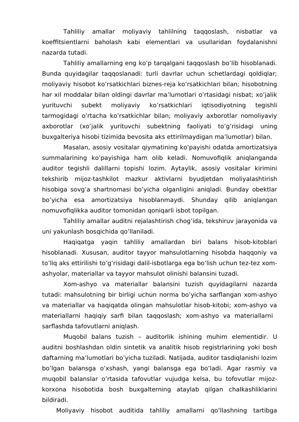 Tahliliy  amallar  moliyaviy  tahlilning  taqqoslash,  nisbatlar  va
koeffitsientlarni  baholash  kabi  elementlari  va  usullaridan  foydalanishni
nazarda tutadi. 
Tahliliy amallarning eng ko’p tarqalgani taqqoslash bo’lib hisoblanadi.
Bunda quyidagilar taqqoslanadi: turli davrlar uchun schetlardagi qoldiqlar;
moliyaviy hisobot ko’rsatkichlari biznes-reja ko’rsatkichlari bilan; hisobotning
har xil moddalar bilan oldingi davrlar ma’lumotlari o’rtasidagi nisbat; xo’jalik
yurituvchi  subekt  moliyaviy  ko’rsatkichlari  iqtisodiyotning  tegishli
tarmogidagi o’rtacha ko’rsatkichlar bilan; moliyaviy axborotlar nomoliyaviy
axborotlar  (xo’jalik  yurituvchi  subektning  faoliyati  to’g’risidagi  uning
buxgalteriya hisobi tizimida bevosita aks ettirilmaydigan ma’lumotlar) bilan. 
Masalan, asosiy vositalar qiymatining ko’payishi odatda amortizatsiya
summalarining  ko’payishiga  ham  olib  keladi.  Nomuvofiqlik  aniqlanganda
auditor  tegishli  dalillarni  topishi  lozim.  Aytaylik,  asosiy  vositalar  kirimini
tekshirib  mijoz-tashkilot  mazkur  aktivlarni  byudjetdan  moliyalashtirish
hisobiga sovg’a shartnomasi bo’yicha olganligini aniqladi. Bunday obektlar
bo’yicha  esa  amortizatsiya  hisoblanmaydi.  Shunday  qilib  aniqlangan
nomuvofiqlikka auditor tomonidan qoniqarli isbot topilgan. 
Tahliliy amallar auditni rejalashtirish chog’ida, tekshiruv jarayonida va
uni yakunlash bosqichida qo’llaniladi. 
Haqiqatga  yaqin  tahliliy  amallardan  biri  balans  hisob-kitoblari
hisoblanadi. Xususan, auditor tayyor mahsulotlarning hisobda haqqoniy va
to’liq aks ettirilishi to’g’risidagi dalil-isbotlarga ega bo’lish uchun tez-tez xom-
ashyolar, materiallar va tayyor mahsulot olinishi balansini tuzadi. 
Xom-ashyo  va  materiallar  balansini  tuzish  quyidagilarni  nazarda
tutadi: mahsulotning bir birligi uchun norma bo’yicha sarflangan xom-ashyo
va materiallar va haqiqatda olingan mahsulotlar hisob-kitobi; xom-ashyo va
materiallarni  haqiqiy  sarfi  bilan  taqqoslash;  xom-ashyo  va  materiallarni  
sarflashda tafovutlarni aniqlash. 
Muqobil  balans  tuzish  –  auditorlik  ishining  muhim  elementidir.  U
auditni boshlashdan oldin sintetik va analitik hisob registrlarining yoki bosh
daftarning ma’lumotlari bo’yicha tuziladi. Natijada, auditor tasdiqlanishi lozim
bo’lgan  balansga  o’xshash,  yangi  balansga  ega  bo’ladi.  Agar  rasmiy  va
muqobil  balanslar  o’rtasida  tafovutlar  vujudga  kelsa,  bu  tofovutlar  mijoz-
korxona  hisobotida  bosh  buxgalterning  ataylab  qilgan  chalkashliklarini
bildiradi. 
Moliyaviy  hisobot  auditida  tahliliy  amallarni  qo’llashning  tartibga
