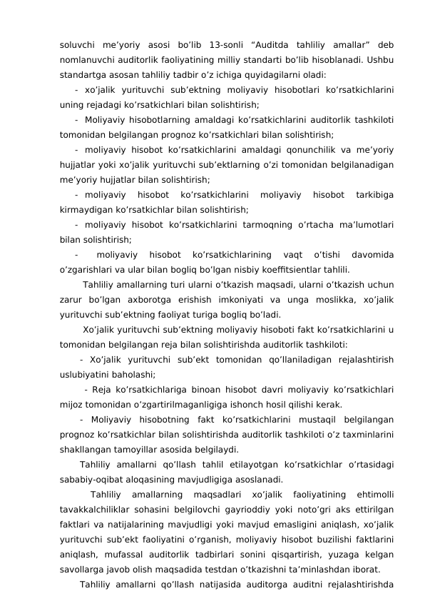 soluvchi  me’yoriy  asosi  bo’lib  13-sonli  “Auditda  tahliliy  amallar”  deb
nomlanuvchi auditorlik faoliyatining milliy standarti bo’lib hisoblanadi. Ushbu
standartga asosan tahliliy tadbir o’z ichiga quyidagilarni oladi:
-
xo’jalik  yurituvchi  sub’ektning  moliyaviy  hisobotlari  ko’rsatkichlarini
uning rejadagi ko’rsatkichlari bilan solishtirish;
-
Moliyaviy hisobotlarning amaldagi ko’rsatkichlarini auditorlik tashkiloti
tomonidan belgilangan prognoz ko’rsatkichlari bilan solishtirish;
-
moliyaviy  hisobot  ko’rsatkichlarini  amaldagi  qonunchilik  va  me’yoriy
hujjatlar yoki xo’jalik yurituvchi sub’ektlarning o’zi tomonidan belgilanadigan
me’yoriy hujjatlar bilan solishtirish;
-
moliyaviy  hisobot  ko’rsatkichlarini  moliyaviy  hisobot  tarkibiga
kirmaydigan ko’rsatkichlar bilan solishtirish;
-
moliyaviy  hisobot  ko’rsatkichlarini  tarmoqning  o’rtacha  ma’lumotlari
bilan solishtirish;
-
 
moliyaviy  hisobot  ko’rsatkichlarining  vaqt  o’tishi  davomida
o’zgarishlari va ular bilan bogliq bo’lgan nisbiy koeffitsientlar tahlili.
 Tahliliy amallarning turi ularni o’tkazish maqsadi, ularni o’tkazish uchun
zarur  bo’lgan  axborotga  erishish  imkoniyati  va  unga  moslikka,  xo’jalik
yurituvchi sub’ektning faoliyat turiga bogliq bo’ladi.
 Xo’jalik yurituvchi sub’ektning moliyaviy hisoboti fakt ko’rsatkichlarini u
tomonidan belgilangan reja bilan solishtirishda auditorlik tashkiloti:
-  Xo’jalik  yurituvchi  sub’ekt  tomonidan  qo’llaniladigan  rejalashtirish
uslubiyatini baholashi;
 - Reja ko’rsatkichlariga binoan hisobot davri moliyaviy ko’rsatkichlari
mijoz tomonidan o’zgartirilmaganligiga ishonch hosil qilishi kerak.
-  Moliyaviy  hisobotning  fakt  ko’rsatkichlarini  mustaqil  belgilangan
prognoz ko’rsatkichlar bilan solishtirishda auditorlik tashkiloti o’z taxminlarini
shakllangan tamoyillar asosida belgilaydi.
Tahliliy  amallarni  qo’llash  tahlil  etilayotgan  ko’rsatkichlar  o’rtasidagi
sababiy-oqibat aloqasining mavjudligiga asoslanadi.
 
Tahliliy  amallarning  maqsadlari  xo’jalik  faoliyatining  ehtimolli
tavakkalchiliklar sohasini belgilovchi gayrioddiy yoki noto’gri aks ettirilgan
faktlari va natijalarining mavjudligi yoki mavjud emasligini aniqlash, xo’jalik
yurituvchi sub’ekt faoliyatini o’rganish, moliyaviy hisobot buzilishi faktlarini
aniqlash,  mufassal  auditorlik  tadbirlari  sonini  qisqartirish,  yuzaga  kelgan
savollarga javob olish maqsadida testdan o’tkazishni ta’minlashdan iborat.
Tahliliy  amallarni  qo’llash  natijasida  auditorga  auditni  rejalashtirishda
