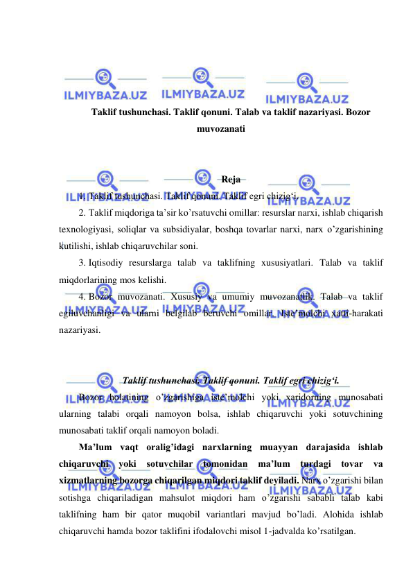  
 
 
 
 
 
Taklif tushunchasi. Taklif qonuni. Talab va taklif nazariyasi. Bozor 
muvozanati 
 
 
Reja 
1. Taklif tushunchasi. Taklif qonuni. Taklif egri chizigʻi.  
2. Taklif miqdoriga taʼsir ko’rsatuvchi omillar: resurslar narxi, ishlab chiqarish 
texnologiyasi, soliqlar va subsidiyalar, boshqa tovarlar narxi, narx o’zgarishining 
kutilishi, ishlab chiqaruvchilar soni.  
3. Iqtisodiy resurslarga talab va taklifning xususiyatlari. Talab va taklif 
miqdorlarining mos kelishi.  
4. Bozor muvozanati. Xususiy va umumiy muvozanatlik. Talab va taklif 
egiluvchanligi va ularni belgilab beruvchi omillar. Isteʼmolchi xatti-harakati 
nazariyasi. 
 
 
Taklif tushunchasi. Taklif qonuni. Taklif egri chizigʻi. 
Bozor holatining o’zgarishiga iste’molchi yoki xaridorning munosabati 
ularning talabi orqali namoyon bolsa, ishlab chiqaruvchi yoki sotuvchining 
munosabati taklif orqali namoyon boladi. 
Ma’lum vaqt oralig’idagi narxlarning muayyan darajasida ishlab 
chiqaruvchi yoki sotuvchilar tomonidan ma’lum turdagi tovar va 
xizmatlarning bozorga chiqarilgan miqdori taklif deyiladi. Narx o’zgarishi bilan 
sotishga chiqariladigan mahsulot miqdori ham o’zgarishi sababli talab kabi 
taklifning ham bir qator muqobil variantlari mavjud bo’ladi. Alohida ishlab 
chiqaruvchi hamda bozor taklifini ifodalovchi misol 1-jadvalda ko’rsatilgan. 
