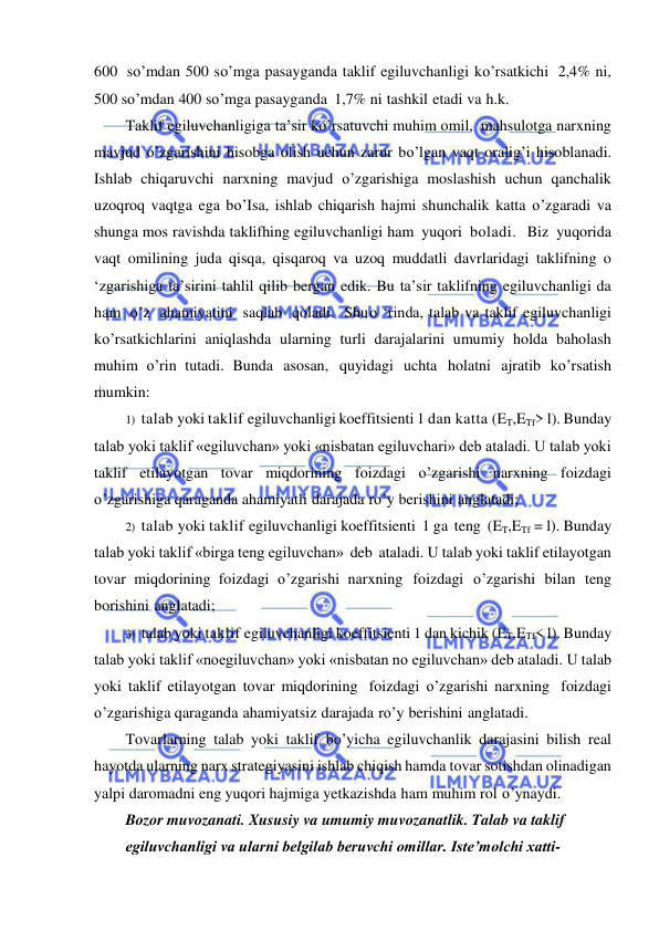  
 
600 so’mdan 500 so’mga pasayganda taklif egiluvchanligi ko’rsatkichi 2,4% ni, 
500 so’mdan 400 so’mga pasayganda 1,7% ni tashkil etadi va h.k. 
Taklif egiluvchanligiga ta’sir ko’rsatuvchi muhim omil, mahsulotga narxning 
mavjud o’zgarishini hisobga olish uchun zarur bo’lgan vaqt oralig’i hisoblanadi. 
Ishlab chiqaruvchi narxning mavjud o’zgarishiga moslashish uchun qanchalik 
uzoqroq vaqtga ega bo’Isa, ishlab chiqarish hajmi shunchalik katta o’zgaradi va 
shunga mos ravishda taklifhing egiluvchanligi ham yuqori boladi.  Biz yuqorida 
vaqt omilining juda qisqa, qisqaroq va uzoq muddatli davrlaridagi taklifning o 
‘zgarishiga ta’sirini tahlil qilib bergan edik. Bu ta’sir taklifning egiluvchanligi da 
ham o’z ahamiyatini saqlab qoladi. Shu o ‘rinda, talab va taklif egiluvchanligi 
ko’rsatkichlarini aniqlashda ularning turli darajalarini umumiy holda baholash 
muhim o’rin tutadi. Bunda asosan, quyidagi uchta holatni ajratib ko’rsatish 
mumkin: 
1) talab yoki taklif egiluvchanligi koeffitsienti 1 dan katta (ET,ETf> l). Bunday 
talab yoki taklif «egiluvchan» yoki «nisbatan egiluvchari» deb ataladi. U talab yoki 
taklif etilayotgan tovar miqdorining foizdagi o’zgarishi narxning foizdagi 
o’zgarishiga qaraganda ahamiyatli darajada ro’y berishini anglatadi; 
2) talab yoki taklif egiluvchanligi koeffitsienti 1 ga teng (ET,ETf = l). Bunday 
talab yoki taklif «birga teng egiluvchan» deb ataladi. U talab yoki taklif etilayotgan 
tovar miqdorining foizdagi o’zgarishi narxning foizdagi o’zgarishi bilan teng 
borishini anglatadi; 
3) talab yoki taklif egiluvchanligi koeffitsienti 1 dan kichik (ET,ETf< l). Bunday 
talab yoki taklif «noegiluvchan» yoki «nisbatan no egiluvchan» deb ataladi. U talab 
yoki taklif etilayotgan tovar miqdorining foizdagi o’zgarishi narxning foizdagi 
o’zgarishiga qaraganda ahamiyatsiz darajada ro’y berishini anglatadi. 
Tovarlarning talab yoki taklif bo’yicha egiluvchanlik darajasini bilish real 
hayotda ularning narx strategiyasini ishlab chiqish hamda tovar sotishdan olinadigan 
yalpi daromadni eng yuqori hajmiga yetkazishda ham muhim rol o’ynaydi. 
Bozor muvozanati. Xususiy va umumiy muvozanatlik. Talab va taklif 
egiluvchanligi va ularni belgilab beruvchi omillar. Isteʼmolchi xatti-
