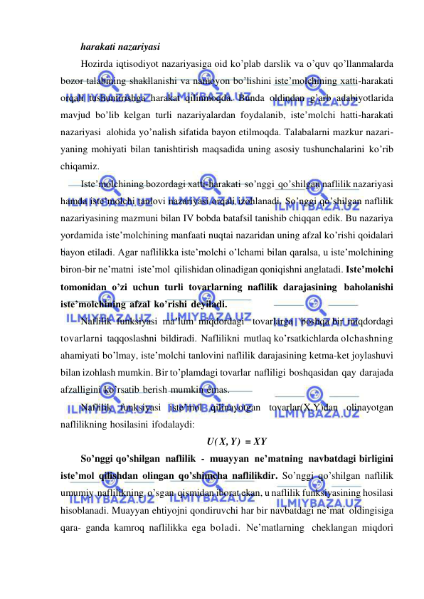  
 
harakati nazariyasi 
Hozirda iqtisodiyot nazariyasiga oid ko’plab darslik va o’quv qo’llanmalarda 
bozor talabining shakllanishi va namoyon bo’lishini iste’molchining xatti-harakati 
orqali tushuntirishga harakat qilinmoqda. Bunda oldindan g’arb adabiyotlarida 
mavjud bo’lib kelgan turli nazariyalardan foydalanib, iste’molchi hatti-harakati 
nazariyasi alohida yo’nalish sifatida bayon etilmoqda. Talabalarni mazkur nazari- 
yaning mohiyati bilan tanishtirish maqsadida uning asosiy tushunchalarini ko’rib 
chiqamiz. 
Iste’molchining bozordagi xatti-harakati so’nggi qo’shilgan naflilik nazariyasi 
hamda iste’molchi tanlovi nazariyasi orqali izohlanadi. So’nggi qo’shilgan naflilik 
nazariyasining mazmuni bilan IV bobda batafsil tanishib chiqqan edik. Bu nazariya 
yordamida iste’molchining manfaati nuqtai nazaridan uning afzal ko’rishi qoidalari 
bayon etiladi. Agar naflilikka iste’molchi o’lchami bilan qaralsa, u iste’molchining 
biron-bir ne’matni iste’mol qilishidan olinadigan qoniqishni anglatadi. Iste’molchi 
tomonidan o’zi uchun turli tovarlarning naflilik darajasining baholanishi 
iste’molchining afzal ko’rishi deyiladi. 
Naflilik funksiyasi ma’lum miqdordagi   tovarlarga   boshqa bir miqdordagi 
tovarlarni taqqoslashni bildiradi. Naflilikni mutlaq ko’rsatkichlarda olchashning 
ahamiyati bo’lmay, iste’molchi tanlovini naflilik darajasining ketma-ket joylashuvi 
bilan izohlash mumkin. Bir to’plamdagi tovarlar nafliligi boshqasidan qay darajada 
afzalligini ko’rsatib berish mumkin emas. 
Naflilik funksiyasi iste’mol qilinayotgan tovarlar(X,Y)dan olinayotgan 
naflilikning hosilasini ifodalaydi: 
U( X, Y) = XY 
So’nggi qo’shilgan naflilik - muayyan ne’matning navbatdagi birligini 
iste’mol qilishdan olingan qo’shimcha naflilikdir. So’nggi qo’shilgan naflilik 
umumiy naflilikning o’sgan qismidan iborat ekan, u naflilik funksiyasining hosilasi 
hisoblanadi. Muayyan ehtiyojni qondiruvchi har bir navbatdagi ne’mat oldingisiga 
qara- ganda kamroq naflilikka ega boladi. Ne’matlarning cheklangan miqdori 
