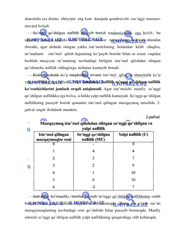  
 
sharoitida esa doimo ehtiyojni eng kam darajada qondiruvchi «so’nggi nusxasi» 
mavjud boladi. 
So’nggi qo’shilgan naflilik pasayib borish tendensiyasiga ega bolib, bu 
iqtisodiy tamoyil sifatida ifoda etiladi. Mazkur tamoyilning mohiyati shundan 
iboratki, agar alohida olingan yakka iste’molchining holatidan kelib chiqilsa, 
ne’matlarni   iste’mol qilish hajmining ko’payib borishi bilan m aium vaqtdan 
boshlab, muayyan ne’matning navbatdagi birligini iste’mol qilishdan olingan 
qo’shimcha naflilik oldingisiga nisbatan kamayib boradi. 
Kishi qanchalik ko’p miqdordagi tovami iste’mol qilsa, u shunchalik ko’p 
yalpi naflilikka ega boladi. Yalpi (umumiy) naflilik so’nggi qo’shilgan naflilik 
ko’rsatkichlarini jamlash orqali aniqlanadi. Agar iste’molchi manfiy so’nggi 
qo’shilgan naflilikka ega bolsa, u holda yalpi naflilik kamayadi. So’nggi qo’shilgan 
naflilikning pasayib borish qonunini iste’mol qilingan muzqaymoq misolida 2-
jadval orqali ifodalash mumkin. 
2-jadval. 
 
Jadvaldan ko’rinadiki, musbat ishorali so’nggi qo’shilgan naflilikning oshib 
borishi bilan, yalpi naflilik miqdori o’sib bormoqda. Biroq, bu o’sish sur’ati 
muzqaymoqlarning navbatdagi soni qo’shilishi bilan pasayib bormoqda. Manfiy 
ishorali so’nggi qo’shilgan naflilik yalpi naflilikning qisqarishiga olib kelmoqda. 
