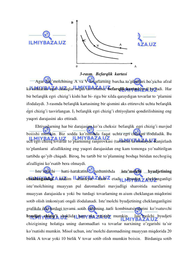  
 
 
3-rasm. Befarqlik kartasi 
Agar iste’molchining A va V tovarlarning barcha to’plamlari bo’yicha afzal 
ko’rishlarini egri chiziqlar orqali tasvirlansa, befarqlik kartasi hosil bo’ladi. Har 
bir befarqlik egri chizig’i kishi har bi­ riga bir xilda qaraydigan tovarlar to ‘plarnini 
ifodalaydi. 3-rasmda befarqlik kartasining bir qismini aks ettiruvchi uchta befarqlik 
egri chizig’i tasvirlangan. I3 befarqlik egri chizig’i ehtiyojlarni qondirilishining eng 
yuqori darajasini aks ettiradi. 
Ehtiyojlarning har bir darajasiga ko’ra cheksiz befarqlik egri chizig’i mavjud 
boiishi mumkin. Biz sodda ko’rinishda faqat uchta egri chiziqni ifodaladik. Bu 
uch egri chiziq tovarlar to’plarnining ranjirovkasi (tartibini) ta’minlaydi. Ranjirlash 
to’plamlarni afzallikning eng yuqori darajasidan eng kam tomonga yo’naltirilgan 
tartibda qo’yib chiqadi. Biroq, bu tartib bir to’plamning boshqa biridan nechogiiq 
afzalligini ko’rsatib bera olmaydi. 
Iste’molchi 
hatti-harakatini 
tushunishda 
iste’molchi 
byudjetining 
cheklanganligi 
muhim 
ahamiyat 
kasb 
etadi. 
Byudjet 
cheklanganligi 
iste’molchining muayyan pul daromadlari mavjudligi sharoitida narxlarning 
muayyan darajasida u yoki bu turdagi tovarlarning m aium cheklangan miqdorini 
sotib olish imkoniyati orqali ifodalanadi. Iste’molchi byudjetining cheklanganligini 
grafikda ikki turdagi tovami sotib olishning turli kombinatsiyalarini ko’rsatuvchi 
byudjet chizig’i shaklida ham aks ettirish mumkin.   Iste’molchi byudjeti 
chizigining holatiga uning daromadlari va tovarlar narxining o’zgarishi ta’sir 
ko’rsatishi mumkin. Misol uchun, iste’molchi daromadining muayyan miqdorida 20 
birlik A tovar yoki 10 birlik V tovar sotib olish mumkin boisin.  Birdaniga sotib 
