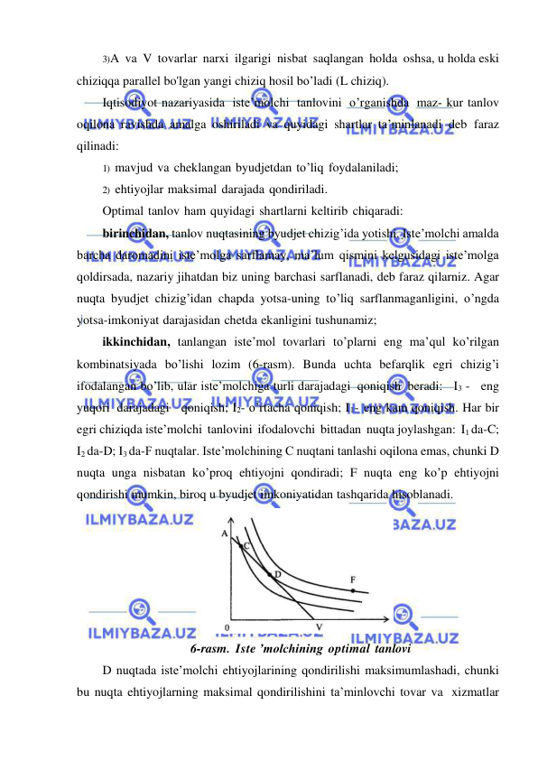  
 
3) A va V tovarlar narxi ilgarigi nisbat saqlangan holda oshsa, u holda eski 
chiziqqa parallel bo'lgan yangi chiziq hosil bo’ladi (L chiziq). 
Iqtisodiyot nazariyasida iste’molchi tanlovini o’rganishda maz­ kur tanlov 
oqilona ravishda amalga oshiriladi va quyidagi shartlar ta’minlanadi deb faraz 
qilinadi: 
1) mavjud va cheklangan byudjetdan to’liq foydalaniladi; 
2) ehtiyojlar maksimal darajada qondiriladi. 
Optimal tanlov ham quyidagi shartlarni keltirib chiqaradi: 
birinchidan, tanlov nuqtasining byudjet chizig’ida yotishi. Iste’molchi amalda 
barcha daromadini iste’molga sarflamay, ma’lum qismini kelgusidagi iste’molga 
qoldirsada, nazariy jihatdan biz uning barchasi sarflanadi, deb faraz qilarniz. Agar 
nuqta byudjet chizig’idan chapda yotsa-uning to’liq sarflanmaganligini, o’ngda 
yotsa-imkoniyat darajasidan chetda ekanligini tushunamiz; 
ikkinchidan, tanlangan iste’mol tovarlari to’plarni eng ma’qul ko’rilgan 
kombinatsiyada bo’lishi lozim (6-rasm). Bunda uchta befarqlik egri chizig’i 
ifodalangan bo’lib, ular iste’molchiga turli darajadagi qoniqish beradi:   I3 -   eng 
yuqori darajadagi   qoniqish; I2- o’rtacha qoniqish; I1- eng kam qoniqish. Har bir 
egri chiziqda iste’molchi tanlovini ifodalovchi bittadan nuqta joylashgan: I1 da-C; 
I2 da-D; I3 da-F nuqtalar. Iste’molchining С nuqtani tanlashi oqilona emas, chunki D 
nuqta unga nisbatan ko’proq ehtiyojni qondiradi; F nuqta eng ko’p ehtiyojni 
qondirishi mumkin, biroq u byudjet imkoniyatidan tashqarida hisoblanadi. 
 
6-rasm. Iste ’molchining optimal tanlovi 
D nuqtada iste’molchi ehtiyojlarining qondirilishi maksimumlashadi, chunki 
bu nuqta ehtiyojlarning maksimal qondirilishini ta’minlovchi tovar va xizmatlar 
