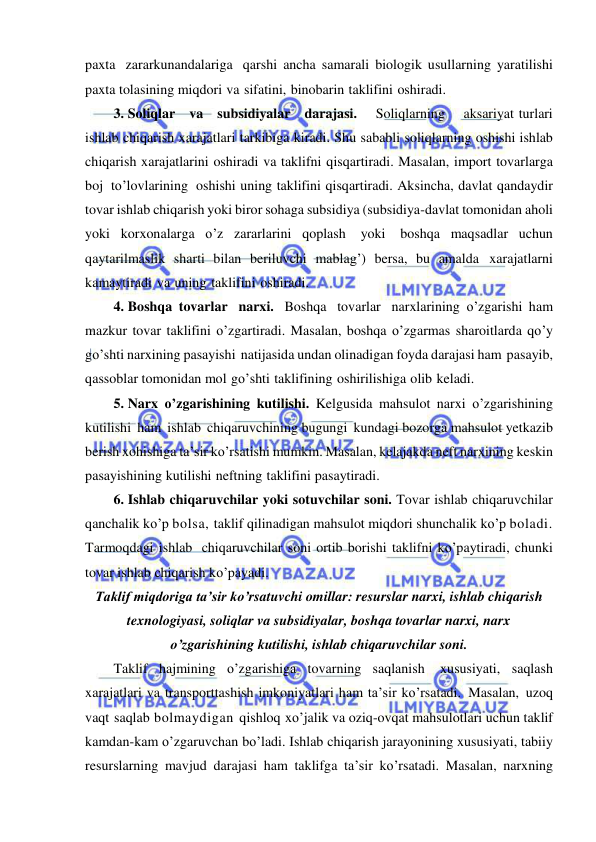  
 
paxta zararkunandalariga qarshi ancha samarali biologik usullarning yaratilishi 
paxta tolasining miqdori va sifatini, binobarin taklifini oshiradi. 
3. Soliqlar   va   subsidiyalar   darajasi.    Soliqlarning    aksariyat turlari 
ishlab chiqarish xarajatlari tarkibiga kiradi. Shu sababli soliqlarning oshishi ishlab 
chiqarish xarajatlarini oshiradi va taklifni qisqartiradi. Masalan, import tovarlarga 
boj to’lovlarining oshishi uning taklifini qisqartiradi. Aksincha, davlat qandaydir 
tovar ishlab chiqarish yoki biror sohaga subsidiya (subsidiya-davlat tomonidan aholi 
yoki korxonalarga o’z zararlarini qoplash 
yoki 
boshqa maqsadlar uchun 
qaytarilmaslik sharti bilan beriluvchi mablag’) bersa, bu amalda xarajatlarni 
kamaytiradi va uning taklifini oshiradi. 
4. Boshqa tovarlar narxi. Boshqa tovarlar narxlarining o’zgarishi ham 
mazkur tovar taklifini o’zgartiradi. Masalan, boshqa o’zgarmas sharoitlarda qo’y 
go’shti narxining pasayishi natijasida undan olinadigan foyda darajasi ham pasayib, 
qassoblar tomonidan mol go’shti taklifining oshirilishiga olib keladi. 
5. Narx o’zgarishining kutilishi. Kelgusida mahsulot narxi o’zgarishining 
kutilishi ham ishlab chiqaruvchining bugungi kundagi bozorga mahsulot yetkazib 
berish xohishiga ta’sir ko’rsatishi mumkin. Masalan, kelajakda neft narxining keskin 
pasayishining kutilishi neftning taklifini pasaytiradi. 
6. Ishlab chiqaruvchilar yoki sotuvchilar soni. Tovar ishlab chiqaruvchilar 
qanchalik ko’p bolsa, taklif qilinadigan mahsulot miqdori shunchalik ko’p boladi. 
Tarmoqdagi ishlab chiqaruvchilar soni ortib borishi taklifni ko’paytiradi, chunki 
tovar ishlab chiqarish ko’payadi. 
Taklif miqdoriga taʼsir ko’rsatuvchi omillar: resurslar narxi, ishlab chiqarish 
texnologiyasi, soliqlar va subsidiyalar, boshqa tovarlar narxi, narx 
o’zgarishining kutilishi, ishlab chiqaruvchilar soni. 
Taklif hajmining o’zgarishiga tovarning saqlanish 
xususiyati, saqlash 
xarajatlari va transporttashish imkoniyatlari ham ta’sir ko’rsatadi. Masalan, uzoq 
vaqt saqlab bolmaydigan qishloq xo’jalik va oziq-ovqat mahsulotlari uchun taklif 
kamdan-kam o’zgaruvchan bo’ladi. Ishlab chiqarish jarayonining xususiyati, tabiiy 
resurslarning mavjud darajasi ham taklifga ta’sir ko’rsatadi. Masalan, narxning 
