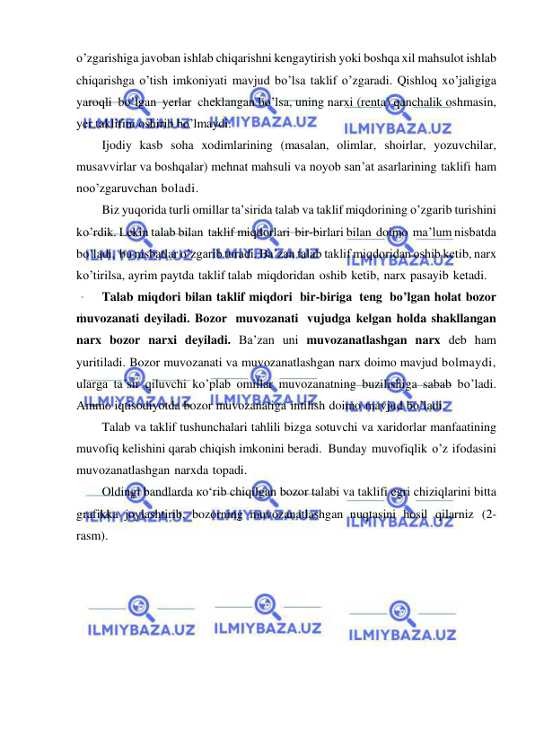  
 
o’zgarishiga javoban ishlab chiqarishni kengaytirish yoki boshqa xil mahsulot ishlab 
chiqarishga o’tish imkoniyati mavjud bo’lsa taklif o’zgaradi. Qishloq xo’jaligiga 
yaroqli bo’lgan yerlar cheklangan bo’lsa, uning narxi (renta) qanchalik oshmasin, 
yer taklifini oshirib bo’lmaydi. 
Ijodiy kasb soha xodimlarining (masalan, olimlar, shoirlar, yozuvchilar, 
musavvirlar va boshqalar) mehnat mahsuli va noyob san’at asarlarining taklifi ham 
noo’zgaruvchan boladi. 
Biz yuqorida turli omillar ta’sirida talab va taklif miqdorining o’zgarib turishini 
ko’rdik. Lekin talab bilan taklif miqdorlari bir-birlari bilan doimo ma’lum nisbatda 
bo’ladi, bu nisbatlar o’zgarib turadi. Ba’zan talab taklif miqdoridan oshib ketib, narx 
ko’tirilsa, ayrim paytda taklif talab miqdoridan oshib ketib, narx pasayib ketadi. 
Talab miqdori bilan taklif miqdori bir-biriga teng bo’lgan holat bozor 
muvozanati deyiladi. Bozor muvozanati vujudga kelgan holda shakllangan 
narx bozor narxi deyiladi. Ba’zan uni muvozanatlashgan narx deb ham 
yuritiladi. Bozor muvozanati va muvozanatlashgan narx doimo mavjud bolmaydi, 
ularga ta’sir qiluvchi ko’plab omillar muvozanatning buzilishiga sabab bo’ladi. 
Ammo iqtisodiyotda bozor muvozanatiga intilish doimo mavjud bo’ladi. 
Talab va taklif tushunchalari tahlili bizga sotuvchi va xaridorlar manfaatining 
muvofiq kelishini qarab chiqish imkonini beradi. Bunday muvofiqlik o’z ifodasini 
muvozanatlashgan narxda topadi. 
Oldingi bandlarda ко‘rib chiqilgan bozor talabi va taklifi egri chiziqlarini bitta 
grafikka joylashtirib, bozorning muvozanatlashgan nuqtasini hosil qilarniz (2-
rasm). 
