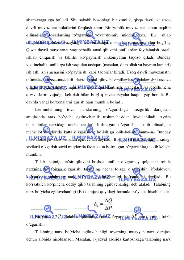  
 
ahamiyatga ega bo’ladi. Shu sababli bozordagi bir zumlik, qisqa davrli va uzoq 
davrli muvozanat holatlarini farqlash zarur. Bir zumlik muvozanat uchun taqdim 
qilinadigan tovarlarning o’zgarmas yoki doimiy miqdori xos. 
Bu 
ishlab 
chiqarishning bozor vaziyatiga tez, birdaniga moslasha olmasligi bilan bog’liq. 
Qisqa davrli muvozanat vaqtinchalik amal qiluvchi omillardan foydalanish orqali 
ishlab chiqarish va taklifni ko’paytirish imkoniyatini taqozo qiladi. Bunday 
vaqtinchalik omillarga ish vaqtidan tashqari (masalan, dam olish va bayram kunlari) 
ishlash, ish smenasini ko’paytirish kabi tadbirlar kiradi. Uzoq davrli muvozanatni 
ta’minlash uzoq muddatli davrda amal qiluvchi omillardan foydalanishni taqozo 
qiladi. Bunda ishlab chiqarishni qayta qurollantirish, yangilash va qo’shimcha 
quvvatlarni vujudga keltirish bilan bogliq investitsiyalar haqida gap boradi. Bu 
davrda yangi korxonalarni qurish ham mumkin boladi. 
Iste’molchining tovar 
narxlarining 
o’zgarishiga   sezgirlik 
darajasini 
aniqlashda narx bo’yicha egiluvchanlik tushunchasidan foydalaniladi. Ayrim 
mahsulotlar narxidagi uncha sezilarli bolmagan o’zgarishlar sotib olinadigan 
mahsulot miqdorida katta o’zgarishlar bolishiga olib kelishi mumkin. Bunday 
mahsulotlarga talab nisbatan egiluvchan deyiladi. Boshqa xil mahsulotlar narxidagi 
sezilarli o’zgarish xarid miqdorida faqat katta boimagan o’zgarishlarga olib kelishi 
mumkin. 
Talab   hajmiga ta’sir qiluvchi boshqa omillar o’zgarmay qolgan sharoitda 
narxning bir foizga o’zgarishi talabning necha foizga o’zgarishini ifodalovchi 
ko’rsatkicl, talabning narx bo’yicha egiluvchanligi ko’rsatkichi deyiladi. Bu 
ko’rsatkich ko’pincha oddiy qilib talabning egiluvchanligi deb ataladi. Talabning 
narx bo’yicha egiluvchanligi (Et) darajasi quyidagi formula bo’yicha hisoblanadi: 
 
Bu yerda: 
 - talab miqdorining foizli o’zgarishi;  
-narxlarning foizli 
o’zgarishi. 
Talabning narx bo’yicha egiluvchanligi tovarning muayyan narx darajasi 
uchun alohida hisoblanadi. Masalan, 1-jadval asosida kartoshkaga talabning narx 
