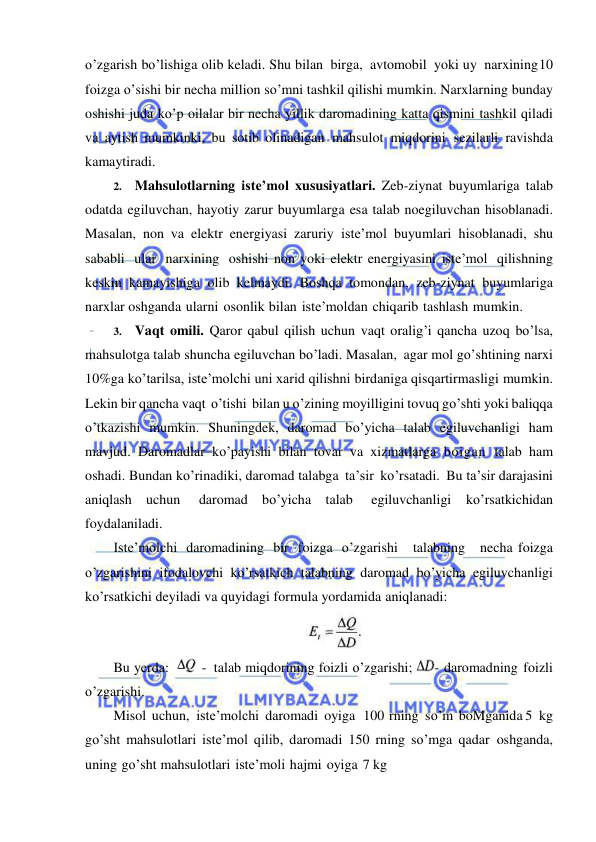  
 
o’zgarish bo’lishiga olib keladi. Shu bilan birga, avtomobil yoki uy narxining 10 
foizga o’sishi bir necha million so’mni tashkil qilishi mumkin. Narxlarning bunday 
oshishi juda ko’p oilalar bir necha yillik daromadining katta qismini tashkil qiladi 
va aytish mumkinki, bu sotib olinadigan mahsulot miqdorini sezilarli ravishda 
kamaytiradi. 
2. Mahsulotlarning iste’mol xususiyatlari. Zeb-ziynat buyumlariga talab 
odatda egiluvchan, hayotiy zarur buyumlarga esa talab noegiluvchan hisoblanadi. 
Masalan, non va elektr energiyasi zaruriy iste’mol buyumlari hisoblanadi, shu 
sababli ular narxining oshishi non yoki elektr energiyasini iste’mol qilishning 
keskin kamayishiga olib kelmaydi. Boshqa tomondan, zeb-ziynat buyumlariga 
narxlar oshganda ularni osonlik bilan iste’moldan chiqarib tashlash mumkin. 
3. Vaqt omili. Qaror qabul qilish uchun vaqt oralig’i qancha uzoq bo’lsa, 
mahsulotga talab shuncha egiluvchan bo’ladi. Masalan, agar mol go’shtining narxi 
10%ga ko’tarilsa, iste’molchi uni xarid qilishni birdaniga qisqartirmasligi mumkin. 
Lekin bir qancha vaqt o’tishi bilan u o’zining moyilligini tovuq go’shti yoki baliqqa 
o’tkazishi mumkin. Shuningdek, daromad bo’yicha talab egiluvchanligi ham 
mavjud. Daromadlar ko’payishi bilan tovar va xizmatlarga boigan talab ham 
oshadi. Bundan ko’rinadiki, daromad talabga ta’sir ko’rsatadi. Bu ta’sir darajasini 
aniqlash uchun 
daromad bo’yicha talab 
egiluvchanligi ko’rsatkichidan 
foydalaniladi. 
Iste’molchi daromadining bir foizga o’zgarishi   talabning   necha foizga 
o’zgarishini ifodalovchi ko’rsatkich talabning daromad bo’yicha egiluvchanligi 
ko’rsatkichi deyiladi va quyidagi formula yordamida aniqlanadi: 
 
Bu yerda: 
 - talab miqdorining foizli o’zgarishi; 
- daromadning foizli 
o’zgarishi. 
Misol uchun, iste’molchi daromadi oyiga 100 rning so’m boMganida 5 kg 
go’sht mahsulotlari iste’mol qilib, daromadi 150 rning so’mga qadar oshganda, 
uning go’sht mahsulotlari iste’moli hajmi oyiga 7 kg 
