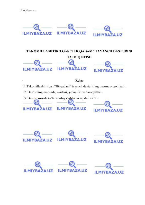 Ilmiybaza.uz 
 
 
 
 
 
 
 
TAKOMILLASHTIRILGAN “ILK QADAM” TAYANCH DASTURINI 
TATBIQ ETISH 
 
 
 
Reja: 
1.Takomillashtirilgan “Ilk qadam” tayanch dasturining mazmun-mohiyati. 
2. Dasturning maqsadi, vazifasi, yo’nalish va tamoyillari. 
3. Dastur asosida ta`lim-tarbiya ishlarini rejalashtirish. 
 
 
 
 
 
 
 
 
 
 
 
 
 
 
 
