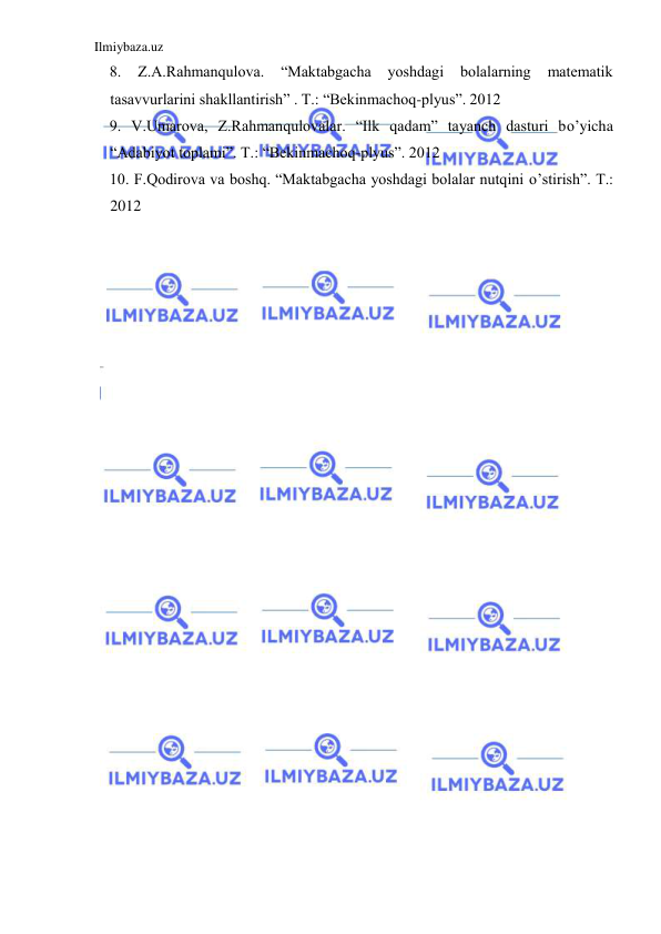 Ilmiybaza.uz 
 
8. 
Z.A.Rahmanqulova. 
“Maktabgacha 
yoshdagi 
bolalarning 
matematik 
tasavvurlarini shakllantirish” . T.: “Bekinmachoq-plyus”. 2012 
9. V.Umarova, Z.Rahmanqulovalar. “Ilk qadam” tayanch dasturi bo’yicha 
“Adabiyot toplami”. T.: “Bekinmachoq-plyus”. 2012 
10. F.Qodirova va boshq. “Maktabgacha yoshdagi bolalar nutqini o’stirish”. T.: 
2012 
 
