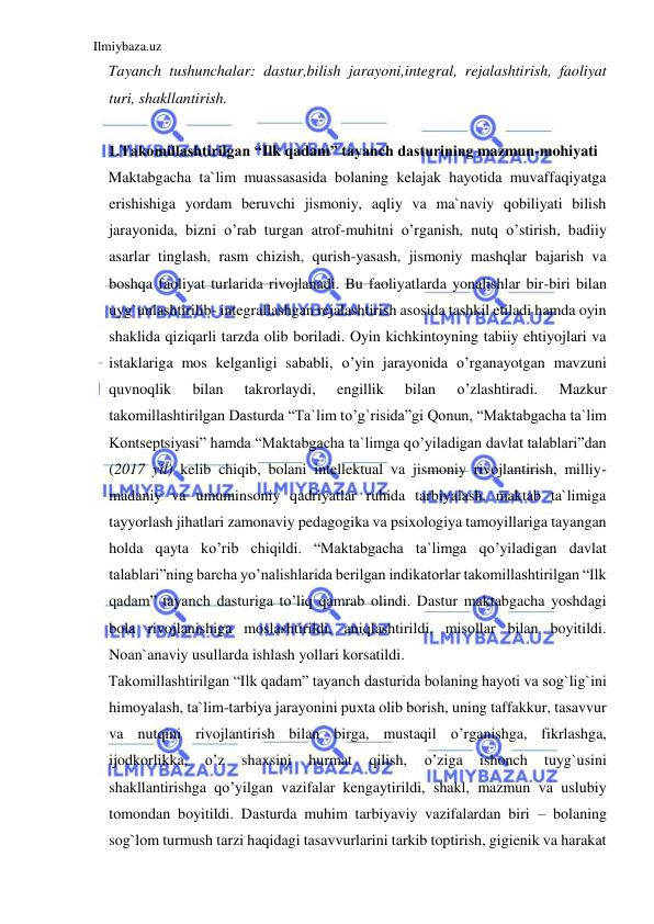 Ilmiybaza.uz 
 
Tayanch tushunchalar: dastur,bilish jarayoni,integral, rejalashtirish, faoliyat 
turi, shakllantirish. 
 
1.Takomillashtirilgan “Ilk qadam” tayanch dasturining mazmun-mohiyati 
Maktabgacha ta`lim muassasasida bolaning kelajak hayotida muvaffaqiyatga 
erishishiga yordam beruvchi jismoniy, aqliy va ma`naviy qobiliyati bilish 
jarayonida, bizni o’rab turgan atrof-muhitni o’rganish, nutq o’stirish, badiiy 
asarlar tinglash, rasm chizish, qurish-yasash, jismoniy mashqlar bajarish va 
boshqa faoliyat turlarida rivojlanadi. Bu faoliyatlarda yonalishlar bir-biri bilan 
uyg`unlashtirilib- integrallashgan rejalashtirish asosida tashkil etiladi hamda oyin 
shaklida qiziqarli tarzda olib boriladi. Oyin kichkintoyning tabiiy ehtiyojlari va 
istaklariga mos kelganligi sababli, o’yin jarayonida o’rganayotgan mavzuni 
quvnoqlik 
bilan 
takrorlaydi, 
engillik 
bilan 
o’zlashtiradi. 
Mazkur 
takomillashtirilgan Dasturda “Ta`lim to’g`risida”gi Qonun, “Maktabgacha ta`lim 
Kontseptsiyasi” hamda “Maktabgacha ta`limga qo’yiladigan davlat talablari”dan 
(2017 yil) kelib chiqib, bolani intellektual va jismoniy rivojlantirish, milliy-
madaniy va umuminsoniy qadriyatlar ruhida tarbiyalash, maktab ta`limiga 
tayyorlash jihatlari zamonaviy pedagogika va psixologiya tamoyillariga tayangan 
holda qayta ko’rib chiqildi. “Maktabgacha ta`limga qo’yiladigan davlat 
talablari”ning barcha yo’nalishlarida berilgan indikatorlar takomillashtirilgan “Ilk 
qadam” tayanch dasturiga to’liq qamrab olindi. Dastur maktabgacha yoshdagi 
bola rivojlanishiga moslashtirildi, aniqlashtirildi, misollar bilan boyitildi. 
Noan`anaviy usullarda ishlash yollari korsatildi. 
Takomillashtirilgan “Ilk qadam” tayanch dasturida bolaning hayoti va sog`lig`ini 
himoyalash, ta`lim-tarbiya jarayonini puxta olib borish, uning taffakkur, tasavvur 
va nutqini rivojlantirish bilan birga, mustaqil o’rganishga, fikrlashga, 
ijodkorlikka, 
o’z 
shaxsini 
hurmat 
qilish, 
o’ziga 
ishonch 
tuyg`usini 
shakllantirishga qo’yilgan vazifalar kengaytirildi, shakl, mazmun va uslubiy 
tomondan boyitildi. Dasturda muhim tarbiyaviy vazifalardan biri – bolaning 
sog`lom turmush tarzi haqidagi tasavvurlarini tarkib toptirish, gigienik va harakat 
