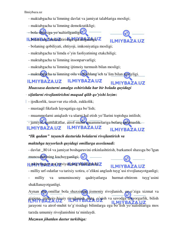 Ilmiybaza.uz 
 
- maktabgacha ta`limning davlat va jamiyat talablariga mosligi; 
- maktabgacha ta`limning demokratikligi; 
- bola shaxsiga yo’naltirilganligi; 
- bolani sog`lomlashtirishga qaratilganligi; 
- bolaning qobiliyati, ehtiyoji, imkoniyatiga mosligi; 
- maktabgacha ta`limda o’yin faoliyatining etakchiligi; 
- maktabgacha ta`limning insonparvarligi; 
- maktabgacha ta`limning ijtimoiy turmush bilan mosligi; 
- maktabgacha ta`limning oila va boshlang`ich ta`lim bilan uzviyligi. 
 
Muassasa dasturni amalga oshirishda har bir bolada quyidagi 
sifatlarni rivojlantirishni maqsad qilib qo’yishi lozim: 
- ijodkorlik, tasavvur eta olish, zukkolik; 
- mustaqil fikrlash layoqatiga ega bo’lish; 
- muammolarni aniqlash va ularni hal etish yo’llarini topishga intilish; 
- jamiyat, mamlakatlar, atrof-muhit muammolariga befarq qaramaslik. 
 
“Ilk qadam”  tayanch dasturida bolalarni rivojlantirish va 
maktabga tayyorlash quyidagi omillarga asoslanadi: 
- davlat _80 i4 va jamiyat boshqaruvini erkinlashtirish, barkamol shaxsga bo’lgan 
munosabatining kuchayganligi; 
- erkin fuqaro ma`naviyatining shakllanishi; 
- milliy urf-odatlar va tarixiy xotira, o’zlikni anglash tuyg`usi rivojlanayotganligi; 
- 
milliy 
va 
umuminsoniy 
qadriyatlarga 
hurmat-ehtirom 
tuyg`usini 
shakllanayotganligi. 
Aynan shu omillar bola shaxsining jismoniy rivojlanish, oz-o’ziga xizmat va 
gigiena, ijtimoiy-hissiy rivojlanish, nutq, o’qish va savodga tayyorgarlik, bilish 
jarayoni va atrof-muhit to’g`risidagi bilimlarga ega bo’lish yo’nalishlariga mos 
tarzda umumiy rivojlanishini ta`minlaydi. 
Mazmun jihatdan dastur tarkibiga: 
