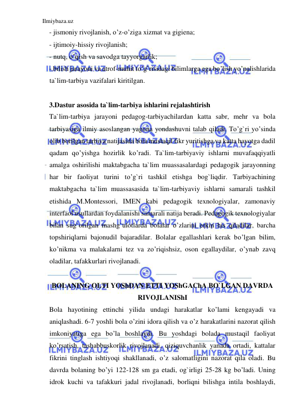 Ilmiybaza.uz 
 
- jismoniy rivojlanish, o’z-o’ziga xizmat va gigiena; 
- ijtimoiy-hissiy rivojlanish; 
- nutq, o’qish va savodga tayyorgarlik; 
- bilish jarayoni va atrof-muhit to’g`risidagi bilimlarga ega bo’lish yo’nalishlarida 
ta`lim-tarbiya vazifalari kiritilgan. 
 
3.Dastur asosida ta`lim-tarbiya ishlarini rejalashtirish 
Ta`lim-tarbiya jarayoni pedagog-tarbiyachilardan katta sabr, mehr va bola 
tarbiyasiga ilmiy asoslangan yagona yondashuvni talab qiladi. To’g`ri yo’sinda 
olib borilgan tarbiya natijasida bola mustaqil fikr yuritishga va katta hayotga dadil 
qadam qo’yishga hozirlik ko’radi. Ta`lim-tarbiyaviy ishlarni muvafaqqiyatli 
amalga oshirilishi maktabgacha ta`lim muassasalardagi pedagogik jarayonning 
har bir faoliyat turini to’g`ri tashkil etishga bog`liqdir. Tarbiyachining 
maktabgacha ta`lim muassasasida ta`lim-tarbiyaviy ishlarni samarali tashkil 
etishida M.Montessori, IMEN kabi pedagogik texnologiyalar, zamonaviy 
interfaol usullardan foydalanishi samarali natija beradi. Pedagogik texnologiyalar 
bilan sug`orilgan mashg`ulotlarda bolalar o’zlarini erkin his qiladilar, barcha 
topshiriqlarni bajonudil bajaradilar. Bolalar egallashlari kerak bo’lgan bilim, 
ko’nikma va malakalarni tez va zo’riqishsiz, oson egallaydilar, o’ynab zavq 
oladilar, tafakkurlari rivojlanadi. 
 
BOLANING OLTI YOShDAN ETTI YOShGAChA BO`LGAN DAVRDA 
RIVOJLANIShI 
Bola hayotining ettinchi yilida undagi harakatlar ko’lami kengayadi va 
aniqlashadi. 6-7 yoshli bola o’zini idora qilish va o’z harakatlarini nazorat qilish 
imkoniyatiga ega bo’la boshlaydi. Bu yoshdagi bolada mustaqil faoliyat 
ko’rsatish, tashabbuskorlik rivojlanadi, qiziquvchanlik yanada ortadi, kattalar 
fikrini tinglash ishtiyoqi shakllanadi, o’z salomatligini nazorat qila oladi. Bu 
davrda bolaning bo’yi 122-128 sm ga etadi, og`irligi 25-28 kg bo’ladi. Uning 
idrok kuchi va tafakkuri jadal rivojlanadi, borliqni bilishga intila boshlaydi, 
