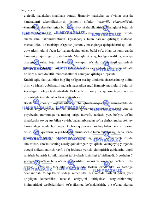 Ilmiybaza.uz 
 
gigienik malakalari shakllana boradi. Jismoniy mashqlar va o’yinlar asosida 
harakatlarni takomillashtirish, jismoniy sifatlar (tezkorlik, chaqqonlik)ni, 
kundalik harakat faolligiga bo’lgan ehtiyojini shakllantirish. Mashqlarni bajarish 
paytida chidamlilik, muvozanat saqlash, harakatlarni boshqarish va fazoda 
chamalashni takomillashtirish. Uyushqoqlik bilan harakat qilishga; matonat, 
mustaqillikni ko’rsatishga o’rgatish jismoniy mashqlarga qiziqishlarini qo’llab-
quvvatlash, ularni faqat ko’rsatgandagina emas, balki so’z bilan tushuntirganda 
ham aniq bajarishga o’rgata borish. Mashqlarni aniq, berilgan tezlikda, musiqa 
ohangiga moslab bajarish. Harakatli va sport o’yinlarida mustaqil qatnashish 
ishtiyoqini o’stirish, o’yinda o’z xatti-harakatiga va tengdoshiga nisbatan adolatli 
bo’lish; o’zaro do’stlik munosabatlarini namoyon qilishga o’rgatish.  
Kuchli aqliy faoliyat bilan bog`liq bo’lgan mashg`ulotlarda charchashning oldini 
olish va ishlash qobiliyatini saqlash maqsadida engil jismoniy mashqlarni bajarish 
kerakligini bolaga tushuntiriladi. Bolalarda jismoniy daqiqalarni tayyorlash va 
o’tkazishda tashabbuskorlikni o’stirish zarur.  
Bolalarni jismoniy rivojlantirishda va chiniqtirish maqsadida dastur talablarida 
xonada engil kiyimda bo’lish, derazaning darchasini ochib qo’yish,kiyim va 
poyabzalni mavsumga va mashq turiga muvofiq tanlash, yuz, bo’yin, qo’lni 
tirsakkacha sovuq suv bilan yuvish, badantarbiyadan so’ng darhol gubka yoki uy 
haroratidagi suvda ho’llangan kichikroq paxmoq sochiq bilan tana a`zolarini 
artish, avval qo’llarni, keyin badanni quruq sochiq bilan tana qizarguncha, tezda 
quruq qilib artishga odatlantirish, kattalarning ruxsati va nazorati ostida 
cho’milish, cho’milishning asosiy qoidalariga rioya qilish, yalangoyoq yurganda 
oyoqni shikastlantirish xavfi yo’q joylarda yurish, chiniqtirish qoidalarini ongli 
ravishda bajarish ko’nikmalarini tarbiyalash lozimligi ta`kidlanadi. 6 yoshdan 7 
yoshgacha bo’lgan bola o’zini parvarishlash ko’nikmalariga ega bo’ladi. Bola 
mustaqil yuvinadi, tozalikka rioya qiladi. Bolani ozodalikka va tartibga 
odatlantirish, tashqi ko’rinishdagi kamchilikni o’z vaqtida bartaraf qilish, yo’l 
qo’yilgan 
kamchilikni 
tuzatish 
ehtiyojini 
tarbiyalash, 
tengdoshlarining 
kiyimlaridagi tartibsizliklarni to’g`rilashga ko’maklashish, o’z-o’ziga xizmat 
