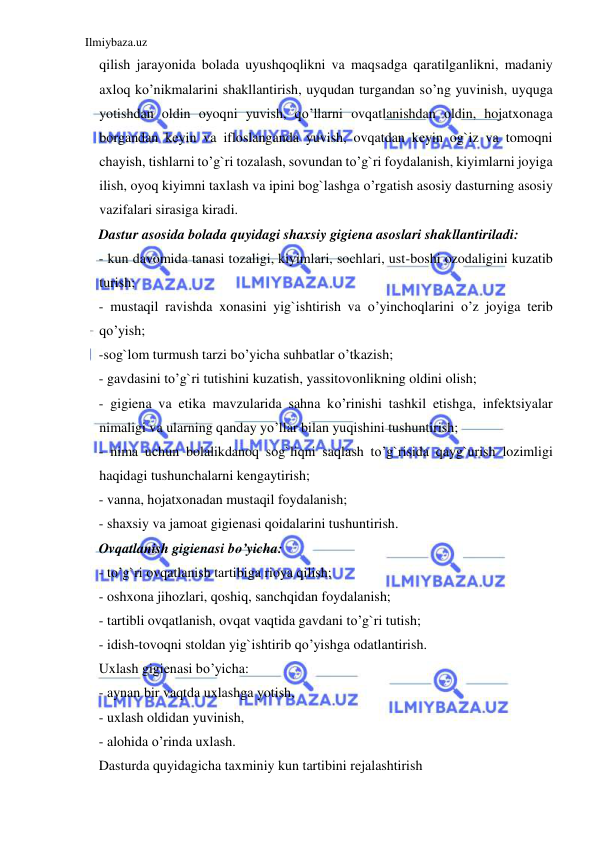 Ilmiybaza.uz 
 
qilish jarayonida bolada uyushqoqlikni va maqsadga qaratilganlikni, madaniy 
axloq ko’nikmalarini shakllantirish, uyqudan turgandan so’ng yuvinish, uyquga 
yotishdan oldin oyoqni yuvish, qo’llarni ovqatlanishdan oldin, hojatxonaga 
borgandan keyin va ifloslanganda yuvish, ovqatdan keyin og`iz va tomoqni 
chayish, tishlarni to’g`ri tozalash, sovundan to’g`ri foydalanish, kiyimlarni joyiga 
ilish, oyoq kiyimni taxlash va ipini bog`lashga o’rgatish asosiy dasturning asosiy 
vazifalari sirasiga kiradi. 
Dastur asosida bolada quyidagi shaxsiy gigiena asoslari shakllantiriladi: 
- kun davomida tanasi tozaligi, kiyimlari, sochlari, ust-boshi ozodaligini kuzatib 
turish; 
- mustaqil ravishda xonasini yig`ishtirish va o’yinchoqlarini o’z joyiga terib 
qo’yish; 
-sog`lom turmush tarzi bo’yicha suhbatlar o’tkazish; 
- gavdasini to’g`ri tutishini kuzatish, yassitovonlikning oldini olish; 
- gigiena va etika mavzularida sahna ko’rinishi tashkil etishga, infektsiyalar 
nimaligi va ularning qanday yo’llar bilan yuqishini tushuntirish; 
- nima uchun bolalikdanoq sog`liqni saqlash to’g`risida qayg`urish lozimligi 
haqidagi tushunchalarni kengaytirish; 
- vanna, hojatxonadan mustaqil foydalanish; 
- shaxsiy va jamoat gigienasi qoidalarini tushuntirish. 
Ovqatlanish gigienasi bo’yicha: 
- to’g`ri ovqatlanish tartibiga rioya qilish; 
- oshxona jihozlari, qoshiq, sanchqidan foydalanish; 
- tartibli ovqatlanish, ovqat vaqtida gavdani to’g`ri tutish; 
- idish-tovoqni stoldan yig`ishtirib qo’yishga odatlantirish. 
Uxlash gigienasi bo’yicha: 
- aynan bir vaqtda uxlashga yotish, 
- uxlash oldidan yuvinish, 
- alohida o’rinda uxlash. 
Dasturda quyidagicha taxminiy kun tartibini rejalashtirish 
