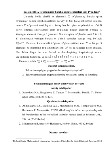 m elementli A to’oplamning barcha qism to’plamlari soni 2m ga teng3. 
Umumiy holda chekli m elementli X to’plamning barcha qism 
to’plamlari sonini topish masalasini qo’yaylik. Uni hal qilish uchun istalgan 
tarzda X to’plamni tartiblaymiz. So’ng har bir qism to’plamini m o’rinli 
kortej sifatida shifrlaymiz: qism to’plamga kirgan element o’rniga 1, 
kirmagan element o’rniga 0 yozamiz. Shunda qism to’plamlar soni 2 ta {0; 
1} elementdan tuzilgan barcha m o’rinli kortejlar soniga teng bo’ladi: 
A̅2
m=2 m. Bundan, 4 elementli to’plam to’plam ostilari soni 2 4 = 16 ga, 3 
elementli to’plamning to’plamostilari soni 23 =8 ga tengligi kelib chiqadi. 
Shu bilan birga bu son Paskal uchburchagining 4-qatoridagi sonlar 
yig’indisiga ham teng, ya’ni 𝐶3
0 + 𝐶3
1 + 𝐶3
2 + 𝐶3
3 = 1 + 3 + 3 + 1 = 8. 
Umumiy holda:𝐶𝑚
0 + 𝐶𝑚
1 + ⋯ + 𝐶𝑚
𝑚−1 + 𝐶𝑚
𝑚 = 2𝑚. 
Nazorat uchun savollar. 
1. Takrorlanmaydigan gruppalashlar soni qanday topiladi? 
2. Takrorlanmaydigan gruppalashlarning xossalarini ayting va isbotlang. 
 
Foydalaniladigan asosiy adabiyotlar  ro‘yxati 
Asosiy adabiyotlar 
1. Xamedova N.A, Ibragimova Z, Tasetov T. Matеmatika. Darslik. T.: Turon-
iqbol, 2007. 363b(26-33 bet). 
Qo‘shimcha adabiyotlar 
1. Abdullayeva B.S., Sadikova A.V., Muxitdinova M.N., Toshpo‘latova M.I., 
Raximova F. Matematika. TDPU. (Boshlang‘ich ta’lim va sport-tarbiyaviy 
ish bakalavriyat ta’lim yo‘nalishi talabalari uchun darslik) Toshkent-2012,  
284 bet (70-83 betlar) 
2. Mathematical Literacy for Humanists, Herbert Gintis, (60-62 betlar) 
 
Nazorat savollari 
                                                 
3 Herbert Gintis. Mathematical Literacy for Humanists. Printed in the United States of America, 2010 
 
