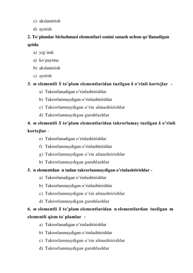 c) akslantirish 
d) ayirish 
2. To`plamlar birlashmasi elementlari sonini sanash uchun qo`llanadigan 
qoida  
a) yig`indi 
a) ko`paytma 
b) akslantirish 
c) ayirish 
3.  m elementli X to’plam elementlaridan tuzilgan k o’rinli kortejlar  -  
a) Takrorlanadigan o’rinlashtirishlar  
b) Takrorlanmaydigan o’rinlashtirishlar 
c) Takrorlanmaydigan o’rin almashtirishlar 
d) Takrorlanmaydigan guruhlashlar 
4.  m elementli X to’plam elementlaridan takrorlamay tuzilgan k o’rinli 
kortejlar -  
e) Takrorlanadigan o’rinlashtirishlar  
f) Takrorlanmaydigan o’rinlashtirishlar 
g) Takrorlanmaydigan o’rin almashtirishlar 
h) Takrorlanmaydigan guruhlashlar 
5.  n elementdan  n tadan takrorlanmaydigan o’rinlashtirishlar -  
a) Takrorlanadigan o’rinlashtirishlar  
b) Takrorlanmaydigan o’rinlashtirishlar 
c) Takrorlanmaydigan o’rin almashtirishlar 
d) Takrorlanmaydigan guruhlashlar 
6.  m elementli X to’plam elementlaridan  n elementlardan  tuzilgan  m 
elementli qism to`plamlar  -  
a) Takrorlanadigan o’rinlashtirishlar  
b) Takrorlanmaydigan o’rinlashtirishlar 
c) Takrorlanmaydigan o’rin almashtirishlar 
d) Takrorlanmaydigan guruhlashlar 
