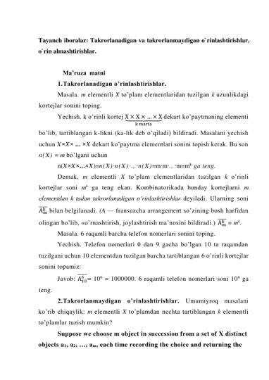  
Tayanch iboralar: Takrorlanadigan va takrorlanmaydigan o`rinlashtirishlar, 
o`rin almashtirishlar. 
 
Ma’ruza  matni  
1.Takrorlanadigan o’rinlashtirishlar. 
Masala. m elementli X to’plam elementlaridan tuzilgan k uzunlikdagi 
kortejlar sonini toping.  
Yechish. k o’rinli kortej X × X × … × X
⏟        
k marta
 dekart ko’paytmaning elementi 
bo’lib, tartiblangan k-likni (ka-lik deb o’qiladi) bildiradi. Masalani yechish 
uchun X×X× ... ×X dekart ko’paytma elementlari sonini topish kerak. Bu son 
n(X) = m bo’lgani uchun 
n(X×X×...×X)=n(X)·n(X)·…·n(X)=m·m·...·m=mk  ga teng. 
Demak, m elementli X to’plam elementlaridan tuzilgan k o’rinli 
kortejlar soni mk ga teng ekan. Kombinatorikada bunday kortejlarni m 
elementdan k tadan takrorlanadigan o‘rinlashtirishlar deyiladi. Ularning soni 
Am
k
̅̅̅̅ bilan belgilanadi. (A — fransuzcha arrangement so’zining bosh harfidan 
olingan bo’lib, «o’rnashtirish, joylashtirish ma’nosini bildiradi.) Am
k
̅̅̅̅ = mk. 
Masala. 6 raqamli barcha telefon nomerlari sonini toping. 
Yechish. Telefon nomerlari 0 dan 9 gacha bo’lgan 10 ta raqamdan 
tuzilgani uchun 10 elementdan tuzilgan barcha tartiblangan 6 o’rinli kortejlar 
sonini topamiz: 
Javob: A10
6
̅̅̅̅̅= 106 = 1000000. 6 raqamli telefon nomerlari soni 106 ga 
teng. 
2.Takrorlanmaydigan o’rinlashtirishlar. Umumiyroq masalani 
ko’rib chiqaylik: m elementli X to’plamdan nechta tartiblangan k elementli 
to’plamlar tuzish mumkin? 
Suppose we choose m object in succession from a set of X distinct 
objects a1, a2, …, am, each time recording the choice and returning the 
