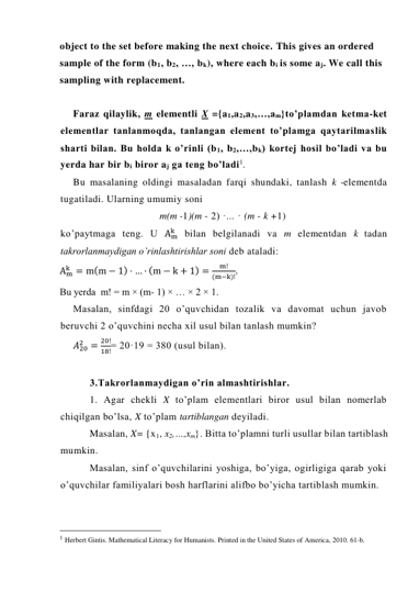 object to the set before making the next choice. This gives an ordered 
sample of the form (b1, b2, …, bk), where each bi is some aj. We call this 
sampling with replacement. 
 
Faraz qilaylik, m elementli X ={a1,a2,a3,…,am}to’plamdan ketma-ket 
elementlar tanlanmoqda, tanlangan element to’plamga qaytarilmaslik 
sharti bilan. Bu holda k o’rinli (b1, b2,…,bk) kortej hosil bo’ladi va bu 
yerda har bir bi biror aj ga teng bo’ladi1. 
Bu masalaning oldingi masaladan farqi shundaki, tanlash k -elementda 
tugatiladi. Ularning umumiy soni 
m(m -1)(m - 2) ·... · (m - k +1) 
ko’paytmaga teng. U Am
k  bilan belgilanadi va m elementdan k tadan 
takrorlanmaydigan o’rinlashtirishlar soni deb ataladi: 
Am
k = m(m − 1) · … · (m − k + 1) =
m!
(m−k)!.  
Bu yerda  m! = m × (m- 1) × … × 2 × 1. 
Masalan, sinfdagi 20 o’quvchidan tozalik va davomat uchun javob 
beruvchi 2 o’quvchini necha xil usul bilan tanlash mumkin? 
𝐴20
2 =
20!
18!= 20·19 = 380 (usul bilan). 
 
3.Takrorlanmaydigan o’rin almashtirishlar. 
1. Agar chekli X to’plam elementlari biror usul bilan nomerlab 
chiqilgan bo’lsa, X to’plam tartiblangan deyiladi. 
Masalan, X= {x1, x2,…,xm}. Bitta to’plamni turli usullar bilan tartiblash 
mumkin. 
Masalan, sinf o’quvchilarini yoshiga, bo’yiga, ogirligiga qarab yoki 
o’quvchilar familiyalari bosh harflarini alifbo bo’yicha tartiblash mumkin. 
                                                 
1 Herbert Gintis. Mathematical Literacy for Humanists. Printed in the United States of America, 2010. 61-b. 
 
