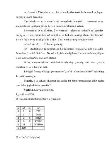 m elementli X to’plamni necha xil usul bilan tartiblash mumkin degan 
savolga javob beraylik. 
Tartiblash — bu elementlarni nomerlash demakdir. 1-nomerni m ta 
elementning istalgan biriga berish mumkin. Shuning uchun 
1-elementni m usul bilan, 2-elementni 1-element tanlanib bo’lgandan 
so’ng m -1 usul bilan tanlash mumkin va hokazo, oxirgi elementni tanlash 
uchun faqat bitta usul qoladi, xolos. Tartiblashlarning umumiy soni  
m(m -1)(m -2)·... ·2·1= m! ga teng. 
m! — dastlabki m ta natural son ko’paytmasi (m faktorial deb o’qiladi). 
Masalan, 5!= 1·2·3·4·5 = 120, m! = Pm bilan belgilanadi va takrorlanmaydigan 
o’rin almashtirishlar soni deb ataladi. 
O`rin almashtirishlarni o`rinlashtirishlarning xususiy xoli deb qarash 
mumkin  
 bo`lgan holi. 
P belgisi fransuz tilidagi “permutation”, ya’ni “o`rin almashtirish” so`zining 
1- harfidan olingan 
Masala. 8 ta ladyani shaxmat doskasida bir-birini urmaydigan qilib necha 
usul bilan joylashtirish mumkin? 
Yechish. Ladyalar soni 8 ta.  
 
O`rin almashtirishlarning ba’zi qiymatlari: 
 
 
 
 ta’rif  bo`yicha! 
 
