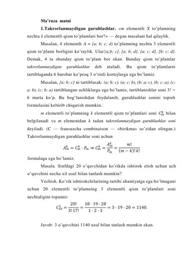 Ma’ruza  matni  
1.Takrorlanmaydigan guruhlashlar. «m elementli X to’plamning 
nechta k elementli qism to’plamlari bor?» — degan masalani hal qilaylik. 
Masalan, 4 elementli A = {a; b; c; d) to’plamning nechta 3 elementli 
qism to’plami borligini ko’raylik. Ular{a;b; c}, {a; b; d}, {a; c; d}, {b; c; d}. 
Demak, 4 ta shunday qism to’plam bor ekan. Bunday qism to’plamlar 
takrorlanmaydigan 
guruhlashlar 
deb 
ataladi. 
Bu 
qism 
to’plamlarni 
tartiblaganda 6 barobar ko’proq 3 o’rinli kortejlarga ega bo’lamiz. 
Masalan, {a; b; c} ni tartiblasak: (a; b; c), (a; c; b), (b; a; c), (b; c; a), (c; 
a; b), (c; b; a) tartiblangan uchliklarga ega bo’lamiz, tartiblanishlar soni 3! = 
6 marta ko’p. Bu bog’lanishdan foydalanib, guruhlashlar sonini topish 
formulasini keltirib chiqarish mumkin. 
m elementli to’plamning k elementli qism to’plamlari soni 𝐶𝑚
𝑘  bilan 
belgilanadi va m elementdan k tadan takrorlanmaydigan guruhlashlar soni 
deyiladi. (C — fransuzcha combinaison — «birikma» so’zidan olingan.) 
Takrorlanmaydigan guruhlashlar soni uchun 
𝐴𝑚
𝑘 = 𝐶𝑚
𝑘 · 𝑃𝑚 ⇒ 𝐶𝑚
𝑘 = 𝐴𝑚
𝑘
𝑃𝑚
=
𝑚!
(𝑚 − 𝑘)! 𝑘! 
formulaga ega bo’lamiz.  
Masala. Sinfdagi 20 o’quvchidan ko’rikda ishtirok etish uchun uch 
o’quvchini necha xil usul bilan tanlash mumkin? 
Yechish. Ko’rik ishtirokchilarining tartibi ahamiyatga ega bo’lmagani 
uchun 20 elementli to’plamning 3 elementli qism to’plamlari soni 
nechtaligini topamiz: 
𝐶20
3 = 20!
3! 17! = 18 · 19 · 20
1 · 2 · 3
= 3 · 19 · 20 = 1140. 
 
Javob: 3 o’quvchini 1140 usul bilan tanlash mumkin ekan. 
 
