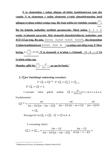 N ta elementdan r tadan olingan ob’ektlar kombinatsiyasi soni shu 
vaqtda N ta elementan r tadan elementni o‘rnini almashtirmasdan hosil 
qilingan to‘plam ostilari soniga teng. Biz buni ushbu ko‘rinishda yozamiz 






r
n . 
Biz bu holatda tanlashlar tartibini qaramaymiz. Misol uchun 
4
,3
,2
,1
 
sonlar to‘plamini qaraymiz. Ikki elementli almashtirishlarsiz tanlashlar soni 
4!/2!=12 ga teng. Bu aniq  
,42,43
41
,32,34,
31
,23,24
21
12,13,14,
.  4ta elementdan 
2 tadan kombinatsiyasi 

34
,23,24
12,13,14,
 va uning soni oltiga teng. E’tibor 
bering 
!2!2
/!4
2
4
6
 




 
. N ta elementli A to‘plam r o‘lchamli  n !/ r !( n - r )! Ta 
to‘plam ostiga ega. 
Shunday qilib biz 
)!
(!
!
r
n
r
n
r
n

 





 ga ega bo‘lamiz.2 
 
2. 𝑪𝒎
𝒌 ko’rinishdagi sonlarning xossalari.  
1°. 𝐶𝑚
𝑘 = 𝐶𝑚
𝑚−𝑘.  2°. 𝐶𝑚
𝑘 = 𝐶𝑚−1
𝑘−1 + 𝐶𝑚−1
𝑘
.   
                3°. 𝐶𝑚
0 = 𝐶𝑚
𝑚 = 1. 
1-xossani 
isbot 
qilish 
uchun 
𝐶𝑚
𝑘 =
𝑚!
𝑘!(𝑚−𝑘)!f o r m u l a d a n  
foydalanamiz:  
𝐶𝑚
𝑚−𝑘 =
𝑚!
(𝑚 − 𝑘)! (𝑚 − (𝑚 − 𝑘))! =
𝑚!
(𝑚 − 𝑘)! (𝑚 − 𝑚 + 𝑘)! =
𝑚!
(𝑚 − 𝑘)! 𝑘!
= 𝐶𝑚
𝑘 . 
Xossaga ko’ra,𝐶20
3 = 𝐶20
17;  𝐶5
2 = 𝐶5
3va h. k. 
 
2-xossaning isboti. 
𝐶𝑚−1
𝑘−1 + 𝐶𝑚−1
𝑘
=
(𝑚 − 1)!
(𝑚 − 𝑘)! (𝑚 − (𝑚 − 𝑘))! +
(𝑚 − 1)!
𝑘! (𝑚 − 1 − 𝑘)! = 
 
                                                 
2 Mathematical Literacy for Humanists, Herbert Gintis,60-62 
