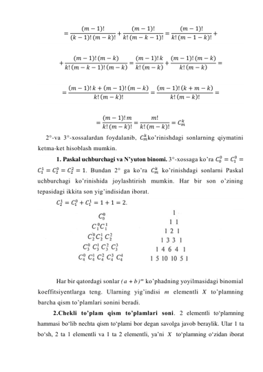 =
(𝑚 − 1)!
(𝑘 − 1)! (𝑚 − 𝑘)! +
(𝑚 − 1)!
𝑘! (𝑚 − 𝑘 − 1)! =
(𝑚 − 1)!
𝑘! (𝑚 − 1 − 𝑘)! + 
 
+
(𝑚 − 1)! (𝑚 − 𝑘)
𝑘! (𝑚 − 𝑘 − 1)! (𝑚 − 𝑘) = (𝑚 − 1)! 𝑘
𝑘! (𝑚 − 𝑘) + (𝑚 − 1)! (𝑚 − 𝑘)
𝑘! (𝑚 − 𝑘)
= 
 
= (𝑚 − 1)! 𝑘 + (𝑚 − 1)! (𝑚 − 𝑘)
𝑘! (𝑚 − 𝑘)!
= (𝑚 − 1)! (𝑘 + 𝑚 − 𝑘)
𝑘! (𝑚 − 𝑘)!
= 
 
= (𝑚 − 1)! 𝑚
𝑘! (𝑚 − 𝑘)! =
𝑚!
𝑘! (𝑚 − 𝑘)! = 𝐶𝑚
𝑘  
2°-va 3°-xossalardan foydalanib, 𝐶𝑚
𝑘 ko’rinishdagi sonlarning qiymatini 
ketma-ket hisoblash mumkin. 
1. Paskal uchburchagi va N’yuton binomi. 3°-xossaga ko’ra 𝐶0
0 = 𝐶1
0 =
𝐶1
1 = 𝐶2
0 = 𝐶2
2 = 1. Bundan 2° ga ko’ra 𝐶𝑚
𝑘  ko’rinishdagi sonlarni Paskal 
uchburchagi ko’rinishida joylashtirish mumkin. Har bir son o’zining 
tepasidagi ikkita son yig’indisidan iborat. 
𝐶2
1 = 𝐶1
0 + 𝐶1
1 = 1 + 1 = 2. 
 
Har bir qatordagi sonlar (a + b) m ko’phadning yoyilmasidagi binomial 
koeffitsiyentlarga teng. Ularning yig’indisi m elementli X to’plamning 
barcha qism to’plamlari sonini beradi. 
2.Chekli to’plam qism to’plamlari soni. 2 elеmеntli to‘plamning 
hammasi bo‘lib nechta qism to‘plami bоr degan savolga javob beraylik. Ular 1 ta 
bo‘sh, 2 ta 1 elеmеntli va 1 ta 2 elеmеntli, ya’ni 
X  to‘plamning o‘zidan ibоrat 
