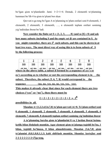 bo‘lgan qism to‘plamlardir. Jami: 1+2+1=4. Dеmak, 2 elеmеntli to‘plamning 
hammasi bo‘lib 4 ta qism to‘plami bоr ekan 
Quvvati n ga teng bo’lgan A to’plamning to’plam ostilari soni 0 elementli, 1 
elementli, 2 elementli, 3 elementli, …, n elementli toplam ostilari sonining 
yig’indisidan iborat bo’ladi. 
            Now consider the finite set S = {1, 2, 3, . . . , 8} (and so |S| = 8) and ask 
how many subsets (including S and the empty set ∅) are contained in S.  As 
you   might remember, there are 28  such subsets, and this can be shown in at 
least two ways.  The most direct way of seeing this is to form subsets of   S 
by the following process: 
 
1 
2 
3 
4 
5 
6 
7 
8 
yes 
or no 
yes 
or no 
yes 
or no 
yes 
or no 
yes 
or no 
yes 
or no 
yes 
or no 
yes 
or no 
where in the above table, a subset if formed by a sequence of yes’s or 
no’s according as to whether or not the corresponding element is in      the 
subset.  Therefore, the subset {3, 6, 7, 8} would correspond to    the 
sequence                  (no, no, yes, no, no, yes, yes,  yes). 
This makes it already clear that since for each element there are two 
choices (“yes” or “no”), then there must be 
2 × 2 × 2 × 2 × 2 × 2 × 2 × 2  = 28 
possibilities in all. 
Masalan А={1,2,3,4,5,6,7,8} to’plam quvvati |A|=8. To’plam ostilari soni 
0 elementli, 1 elementli, 2 elementli, 3 elementli, 4 elementli, 5 elementli, 6 
elementli, 7 elementli, 8 elementli toplam ostilari sonining yig’indisidan iborat  
A to’plamning barcha qism to’plamlarini 0 va 1 lardan iborat ketma-
ketlik bilan ifodalash mumkin. Agar element qism to’plamga tegishli bo’lsa, 1 
bilan, tegishli bo’lmasa, 0 bilan almashtiramiz. Masalan {3,6,7,8} qism 
to’plamini (0,0,1,0,0,1,1,1) kabi shifrlash mumkin. Shunday kortejlar soni 
2·2·2·2·2·2·2·2=28ga teng. 
