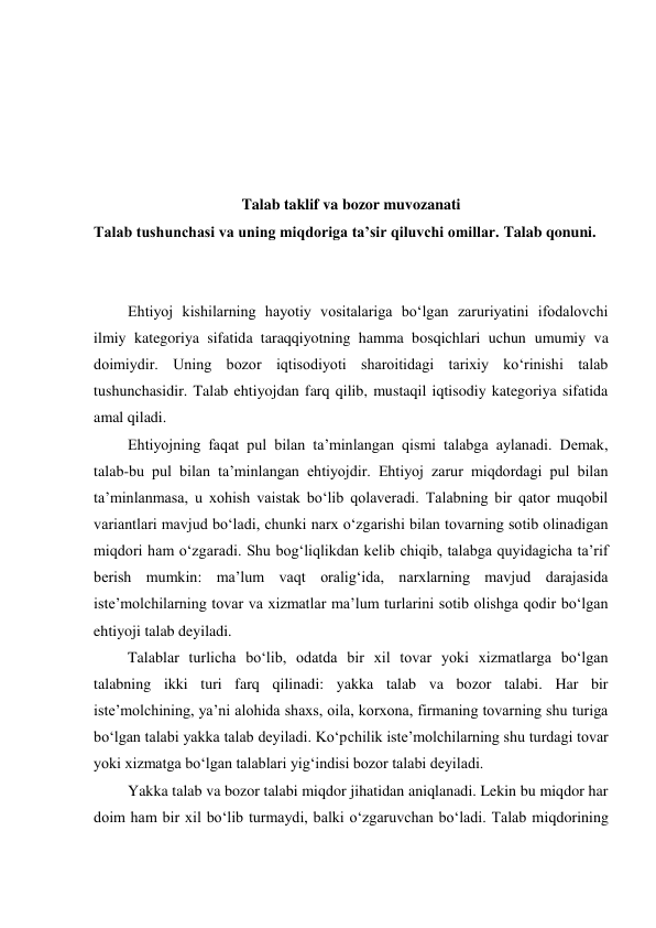  
 
 
 
 
Talab taklif va bozor muvozanati 
Talab tushunchasi va uning miqdoriga ta’sir qiluvchi omillar. Talab qonuni. 
 
 
Ehtiyoj kishilarning hayotiy vositalariga bo‘lgan zaruriyatini ifodalovchi 
ilmiy kategoriya sifatida taraqqiyotning hamma bosqichlari uchun umumiy va 
doimiydir. Uning bozor iqtisodiyoti sharoitidagi tarixiy ko‘rinishi talab 
tushunchasidir. Talab ehtiyojdan farq qilib, mustaqil iqtisodiy kategoriya sifatida 
amal qiladi. 
Ehtiyojning faqat pul bilan ta’minlangan qismi talabga aylanadi. Demak, 
talab-bu pul bilan ta’minlangan ehtiyojdir. Ehtiyoj zarur miqdordagi pul bilan 
ta’minlanmasa, u xohish vaistak bo‘lib qolaveradi. Talabning bir qator muqobil 
variantlari mavjud bo‘ladi, chunki narx o‘zgarishi bilan tovarning sotib olinadigan 
miqdori ham o‘zgaradi. Shu bog‘liqlikdan kelib chiqib, talabga quyidagicha ta’rif 
berish mumkin: ma’lum vaqt oralig‘ida, narxlarning mavjud darajasida 
iste’molchilarning tovar va xizmatlar ma’lum turlarini sotib olishga qodir bo‘lgan 
ehtiyoji talab deyiladi. 
Talablar turlicha bo‘lib, odatda bir xil tovar yoki xizmatlarga bo‘lgan 
talabning ikki turi farq qilinadi: yakka talab va bozor talabi. Har bir 
iste’molchining, ya’ni alohida shaxs, oila, korxona, firmaning tovarning shu turiga 
bo‘lgan talabi yakka talab deyiladi. Ko‘pchilik iste’molchilarning shu turdagi tovar 
yoki xizmatga bo‘lgan talablari yig‘indisi bozor talabi deyiladi. 
Yakka talab va bozor talabi miqdor jihatidan aniqlanadi. Lekin bu miqdor har 
doim ham bir xil bo‘lib turmaydi, balki o‘zgaruvchan bo‘ladi. Talab miqdorining 
