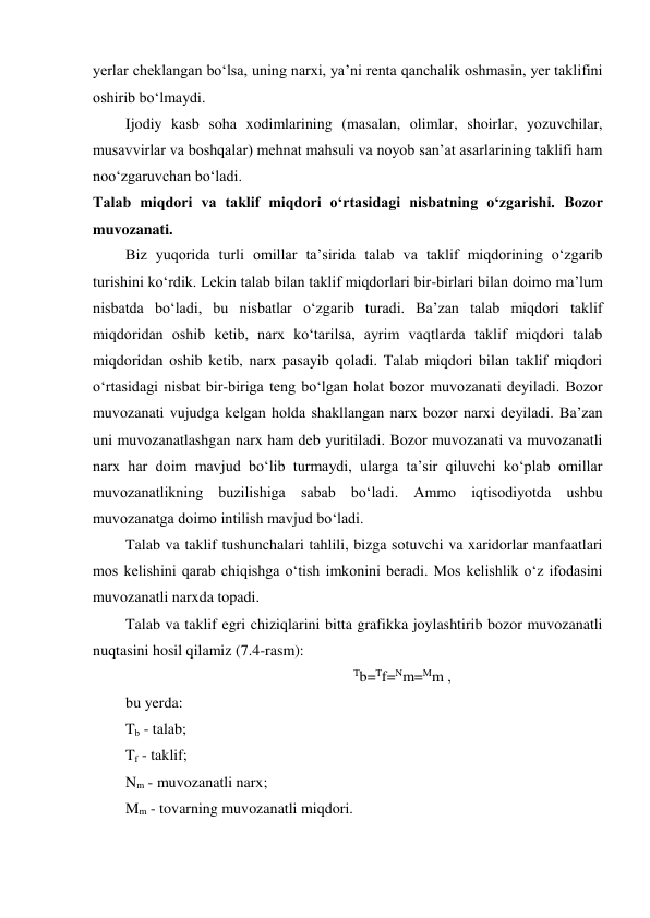 yerlar cheklangan bo‘lsa, uning narxi, ya’ni renta qanchalik oshmasin, yer taklifini 
oshirib bo‘lmaydi. 
Ijodiy kasb soha xodimlarining (masalan, olimlar, shoirlar, yozuvchilar, 
musavvirlar va boshqalar) mehnat mahsuli va noyob san’at asarlarining taklifi ham 
noo‘zgaruvchan bo‘ladi. 
Talab miqdori va taklif miqdori o‘rtasidagi nisbatning o‘zgarishi. Bozor 
muvozanati. 
Biz yuqorida turli omillar ta’sirida talab va taklif miqdorining o‘zgarib 
turishini ko‘rdik. Lekin talab bilan taklif miqdorlari bir-birlari bilan doimo ma’lum 
nisbatda bo‘ladi, bu nisbatlar o‘zgarib turadi. Ba’zan talab miqdori taklif 
miqdoridan oshib ketib, narx ko‘tarilsa, ayrim vaqtlarda taklif miqdori talab 
miqdoridan oshib ketib, narx pasayib qoladi. Talab miqdori bilan taklif miqdori 
o‘rtasidagi nisbat bir-biriga teng bo‘lgan holat bozor muvozanati deyiladi. Bozor 
muvozanati vujudga kelgan holda shakllangan narx bozor narxi deyiladi. Ba’zan 
uni muvozanatlashgan narx ham deb yuritiladi. Bozor muvozanati va muvozanatli 
narx har doim mavjud bo‘lib turmaydi, ularga ta’sir qiluvchi ko‘plab omillar 
muvozanatlikning buzilishiga sabab bo‘ladi. Ammo iqtisodiyotda ushbu 
muvozanatga doimo intilish mavjud bo‘ladi. 
Talab va taklif tushunchalari tahlili, bizga sotuvchi va xaridorlar manfaatlari 
mos kelishini qarab chiqishga o‘tish imkonini beradi. Mos kelishlik o‘z ifodasini 
muvozanatli narxda topadi. 
Talab va taklif egri chiziqlarini bitta grafikka joylashtirib bozor muvozanatli 
nuqtasini hosil qilamiz (7.4-rasm): 
Tb=Tf=Nm=Mm , 
bu yerda: 
Tb - talab; 
Tf - taklif; 
Nm - muvozanatli narx; 
Mm - tovarning muvozanatli miqdori. 
