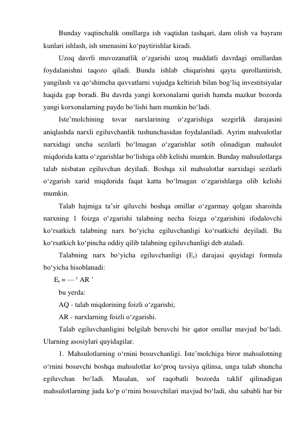 Bunday vaqtinchalik omillarga ish vaqtidan tashqari, dam olish va bayram 
kunlari ishlash, ish smenasini ko‘paytirishlar kiradi. 
Uzoq davrli muvozanatlik o‘zgarishi uzoq muddatli davrdagi omillardan 
foydalanishni taqozo qiladi. Bunda ishlab chiqarishni qayta qurollantirish, 
yangilash va qo‘shimcha quvvatlarni vujudga keltirish bilan bog‘liq investitsiyalar 
haqida gap boradi. Bu davrda yangi korxonalarni qurish hamda mazkur bozorda 
yangi korxonalarning paydo bo‘lishi ham mumkin bo‘ladi. 
Iste’molchining 
tovar 
narxlarining 
o‘zgarishiga 
sezgirlik 
darajasini 
aniqlashda narxli egiluvchanlik tushunchasidan foydalaniladi. Ayrim mahsulotlar 
narxidagi uncha sezilarli bo‘lmagan o‘zgarishlar sotib olinadigan mahsulot 
miqdorida katta o‘zgarishlar bo‘lishiga olib kelishi mumkin. Bunday mahsulotlarga 
talab nisbatan egiluvchan deyiladi. Boshqa xil mahsulotlar narxidagi sezilarli 
o‘zgarish xarid miqdorida faqat katta bo‘lmagan o‘zgarishlarga olib kelishi 
mumkin. 
Talab hajmiga ta’sir qiluvchi boshqa omillar o‘zgarmay qolgan sharoitda 
narxning 1 foizga o‘zgarishi talabning necha foizga o‘zgarishini ifodalovchi 
ko‘rsatkich talabning narx bo‘yicha egiluvchanligi ko‘rsatkichi deyiladi. Bu 
ko‘rsatkich ko‘pincha oddiy qilib talabning egiluvchanligi deb ataladi. 
Talabning narx bo‘yicha egiluvchanligi (Et) darajasi quyidagi formula 
bo‘yicha hisoblanadi: 
      Et = — t AR ’ 
bu yerda: 
AQ - talab miqdorining foizli o‘zgarishi; 
AR - narxlarning foizli o‘zgarishi. 
Talab egiluvchanligini belgilab beruvchi bir qator omillar mavjud bo‘ladi. 
Ularning asosiylari quyidagilar. 
1. Mahsulotlarning o‘rnini bosuvchanligi. Iste’molchiga biror mahsulotning 
o‘rnini bosuvchi boshqa mahsulotlar ko‘proq tavsiya qilinsa, unga talab shuncha 
egiluvchan 
bo‘ladi. 
Masalan, 
sof 
raqobatli 
bozorda 
taklif 
qilinadigan 
mahsulotlarning juda ko‘p o‘rnini bosuvchilari mavjud bo‘ladi, shu sababli har bir 
