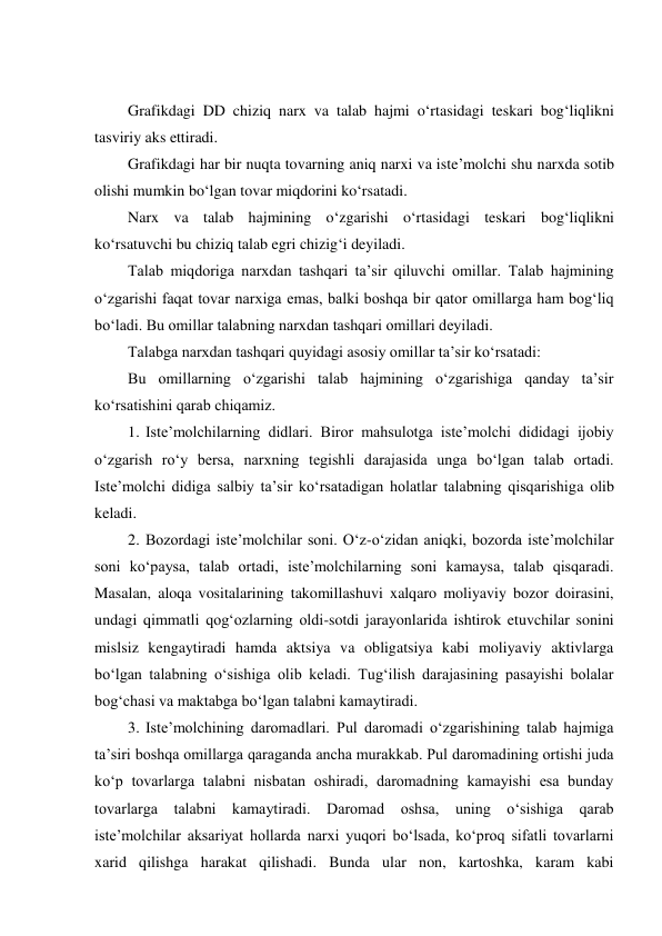  
Grafikdagi DD chiziq narx va talab hajmi o‘rtasidagi teskari bog‘liqlikni 
tasviriy aks ettiradi. 
Grafikdagi har bir nuqta tovarning aniq narxi va iste’molchi shu narxda sotib 
olishi mumkin bo‘lgan tovar miqdorini ko‘rsatadi. 
Narx va talab hajmining o‘zgarishi o‘rtasidagi teskari bog‘liqlikni 
ko‘rsatuvchi bu chiziq talab egri chizig‘i deyiladi. 
Talab miqdoriga narxdan tashqari ta’sir qiluvchi omillar. Talab hajmining 
o‘zgarishi faqat tovar narxiga emas, balki boshqa bir qator omillarga ham bog‘liq 
bo‘ladi. Bu omillar talabning narxdan tashqari omillari deyiladi. 
Talabga narxdan tashqari quyidagi asosiy omillar ta’sir ko‘rsatadi: 
Bu omillarning o‘zgarishi talab hajmining o‘zgarishiga qanday ta’sir 
ko‘rsatishini qarab chiqamiz. 
1. Iste’molchilarning didlari. Biror mahsulotga iste’molchi dididagi ijobiy 
o‘zgarish ro‘y bersa, narxning tegishli darajasida unga bo‘lgan talab ortadi. 
Iste’molchi didiga salbiy ta’sir ko‘rsatadigan holatlar talabning qisqarishiga olib 
keladi. 
2. Bozordagi iste’molchilar soni. O‘z-o‘zidan aniqki, bozorda iste’molchilar 
soni ko‘paysa, talab ortadi, iste’molchilarning soni kamaysa, talab qisqaradi. 
Masalan, aloqa vositalarining takomillashuvi xalqaro moliyaviy bozor doirasini, 
undagi qimmatli qog‘ozlarning oldi-sotdi jarayonlarida ishtirok etuvchilar sonini 
mislsiz kengaytiradi hamda aktsiya va obligatsiya kabi moliyaviy aktivlarga 
bo‘lgan talabning o‘sishiga olib keladi. Tug‘ilish darajasining pasayishi bolalar 
bog‘chasi va maktabga bo‘lgan talabni kamaytiradi. 
3. Iste’molchining daromadlari. Pul daromadi o‘zgarishining talab hajmiga 
ta’siri boshqa omillarga qaraganda ancha murakkab. Pul daromadining ortishi juda 
ko‘p tovarlarga talabni nisbatan oshiradi, daromadning kamayishi esa bunday 
tovarlarga talabni kamaytiradi. Daromad oshsa, uning o‘sishiga qarab 
iste’molchilar aksariyat hollarda narxi yuqori bo‘lsada, ko‘proq sifatli tovarlarni 
xarid qilishga harakat qilishadi. Bunda ular non, kartoshka, karam kabi 
