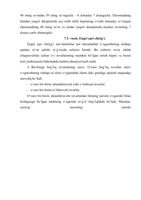 40 ming so‘mdan 50 ming so‘mgacha - 6 donadan 7 donagacha. Daromadning 
bundan yuqori darajalarida esa sotib olish hajmining o‘sishi butunlay to‘xtagan 
(daromadning 60 ming so‘m va undan yuqori darajalarida mazkur tovarning 7 
donasi sotib olinmoqda). 
7.1- rasm. Engel egri chizig‘i. 
Engel egri chizig‘i iste’molchilar pul daromadlari o‘zgarishining talabga 
qanday ta’sir qilishi to‘g‘risida axborot beradi. Bu axborot tovar ishlab 
chiqaruvchilar uchun o‘z tovarlarining mumkin bo‘lgan sotish hajmi va bozor 
kon’yunkturasini baholashda muhim ahamiyat kasb etadi. 
4. Bir-biriga bog‘liq tovarlarning narxi. O‘zaro bog‘liq tovarlar narxi 
o‘zgarishining talabga ta’sirini o‘rganishda ularni ikki guruhga ajratish maqsadga 
muvofiq bo‘ladi: 
- o‘zaro bir-birini almashtiruvchi yoki o‘rinbosar tovarlar; 
- o‘zaro bir-birini to‘ldiruvchi tovarlar. 
O‘zaro bir-birini almashtiruvchi tovarlardan birining narxini o‘zgarishi bilan 
boshqasiga bo‘lgan talabning o‘zgarishi to‘g‘ri bog‘liqlikda bo‘ladi. Masalan, 
sariyog‘ 
narxining 
oshishi
