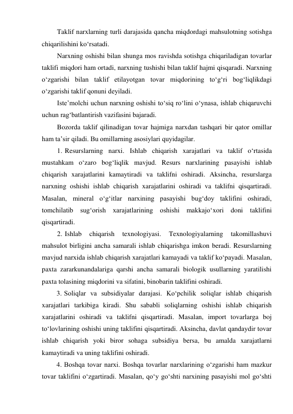 Taklif narxlarning turli darajasida qancha miqdordagi mahsulotning sotishga 
chiqarilishini ko‘rsatadi. 
Narxning oshishi bilan shunga mos ravishda sotishga chiqariladigan tovarlar 
taklifi miqdori ham ortadi, narxning tushishi bilan taklif hajmi qisqaradi. Narxning 
o‘zgarishi bilan taklif etilayotgan tovar miqdorining to‘g‘ri bog‘liqlikdagi 
o‘zgarishi taklif qonuni deyiladi. 
Iste’molchi uchun narxning oshishi to‘siq ro‘lini o‘ynasa, ishlab chiqaruvchi 
uchun rag‘batlantirish vazifasini bajaradi. 
Bozorda taklif qilinadigan tovar hajmiga narxdan tashqari bir qator omillar 
ham ta’sir qiladi. Bu omillarning asosiylari quyidagilar. 
1. Resurslarning narxi. Ishlab chiqarish xarajatlari va taklif o‘rtasida 
mustahkam o‘zaro bog‘liqlik mavjud. Resurs narxlarining pasayishi ishlab 
chiqarish xarajatlarini kamaytiradi va taklifni oshiradi. Aksincha, resurslarga 
narxning oshishi ishlab chiqarish xarajatlarini oshiradi va taklifni qisqartiradi. 
Masalan, mineral o‘g‘itlar narxining pasayishi bug‘doy taklifini oshiradi, 
tomchilatib sug‘orish xarajatlarining oshishi makkajo‘xori doni taklifini 
qisqartiradi. 
2. Ishlab 
chiqarish 
texnologiyasi. 
Texnologiyalarning 
takomillashuvi 
mahsulot birligini ancha samarali ishlab chiqarishga imkon beradi. Resurslarning 
mavjud narxida ishlab chiqarish xarajatlari kamayadi va taklif ko‘payadi. Masalan, 
paxta zararkunandalariga qarshi ancha samarali biologik usullarning yaratilishi 
paxta tolasining miqdorini va sifatini, binobarin taklifini oshiradi. 
3. Soliqlar va subsidiyalar darajasi. Ko‘pchilik soliqlar ishlab chiqarish 
xarajatlari tarkibiga kiradi. Shu sababli soliqlarning oshishi ishlab chiqarish 
xarajatlarini oshiradi va taklifni qisqartiradi. Masalan, import tovarlarga boj 
to‘lovlarining oshishi uning taklifini qisqartiradi. Aksincha, davlat qandaydir tovar 
ishlab chiqarish yoki biror sohaga subsidiya bersa, bu amalda xarajatlarni 
kamaytiradi va uning taklifini oshiradi. 
4. Boshqa tovar narxi. Boshqa tovarlar narxlarining o‘zgarishi ham mazkur 
tovar taklifini o‘zgartiradi. Masalan, qo‘y go‘shti narxining pasayishi mol go‘shti 
