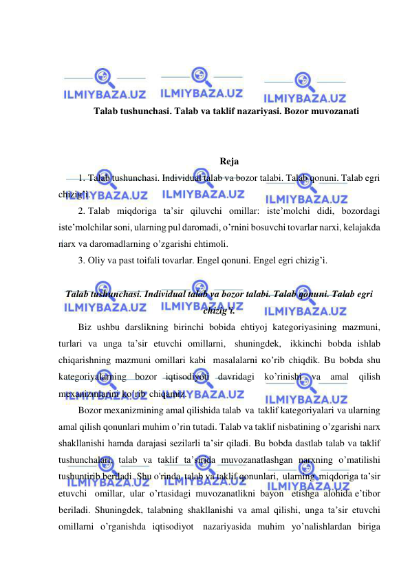  
 
 
 
 
 
Talab tushunchasi. Talab va taklif nazariyasi. Bozor muvozanati 
 
 
Reja 
1. Talab tushunchasi. Individual talab va bozor talabi. Talab qonuni. Talab egri 
chizig’i.  
2. Talab miqdoriga taʼsir qiluvchi omillar: isteʼmolchi didi, bozordagi 
isteʼmolchilar soni, ularning pul daromadi, o’rnini bosuvchi tovarlar narxi, kelajakda 
narx va daromadlarning o’zgarishi ehtimoli.  
3. Oliy va past toifali tovarlar. Engel qonuni. Engel egri chizig’i. 
 
Talab tushunchasi. Individual talab va bozor talabi. Talab qonuni. Talab egri 
chizig’i. 
Biz ushbu darslikning birinchi bobida ehtiyoj kategoriyasining mazmuni, 
turlari va unga ta’sir etuvchi omillarni, shuningdek, ikkinchi bobda ishlab 
chiqarishning mazmuni omillari kabi masalalarni кo’rib chiqdik. Bu bobda shu 
kategoriyalarning bozor iqtisodiyoti davridagi ko’rinishi va amal qilish 
mexanizmlarini ko’rib chiqamiz. 
Bozor mexanizmining amal qilishida talab va taklif kategoriyalari     va ularning 
amal qilish qonunlari muhim o’rin tutadi. Talab va taklif nisbatining o’zgarishi narx 
shakllanishi hamda darajasi sezilarli ta’sir qiladi. Bu bobda dastlab talab va taklif 
tushunchalari, talab va taklif ta’sirida muvozanatlashgan narxning o’matilishi 
tushuntirib beriladi. Shu o'rinda talab va taklif qonunlari, ularning miqdoriga ta’sir 
etuvchi   omillar, ular o’rtasidagi muvozanatlikni bayon   etishga alohida e’tibor 
beriladi. Shuningdek, talabning shakllanishi va amal qilishi, unga ta’sir etuvchi 
omillarni o’rganishda iqtisodiyot nazariyasida muhim yo’nalishlardan biriga 
