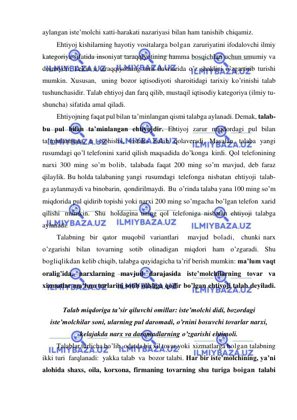  
 
aylangan iste’molchi xatti-harakati nazariyasi bilan ham tanishib chiqamiz. 
Ehtiyoj kishilarning hayotiy vositalarga bolgan zaruriyatini ifodalovchi ilmiy 
kategoriya sifatida insoniyat taraqqiyotining hamma bosqichlari uchun umumiy va 
doimiydir. Lekin u taraqqiyotning turli davrlarida o’z shaklini o’zgartirib turishi 
mumkin. Xususan, uning bozor iqtisodiyoti sharoitidagi tarixiy ko’rinishi talab 
tushunchasidir. Talab ehtiyoj dan farq qilib, mustaqil iqtisodiy kategoriya (ilmiy tu­ 
shuncha) sifatida amal qiladi. 
Ehtiyojning faqat pul bilan ta’minlangan qismi talabga aylanadi. Demak, talab-
bu pul bilan ta’minlangan ehtiyojdir. Ehtiyoj zarur miqdordagi pul bilan 
ta’minlanmasa, u «xohish», «istak» bolib qolaveradi. Masalan, talaba yangi 
rusumdagi qo’l telefonini xarid qilish maqsadida do’konga kirdi. Qol telefonining 
narxi 300 ming so’m bolib, talabada faqat 200 ming so’m mavjud, deb faraz 
qilaylik. Bu holda talabaning yangi rusumdagi telefonga nisbatan ehtiyoji talab- 
ga aylanmaydi va binobarin, qondirilmaydi. Bu o’rinda talaba yana 100 ming so’m 
miqdorida pul qidirib topishi yoki narxi 200 ming so’mgacha bo’lgan telefon xarid 
qilishi mumkin. Shu holdagina uning qol telefoniga nisbatan ehtiyoji talabga 
aylanadi. 
Talabning bir qator muqobil variantlari   mavjud boladi,  chunki narx 
o’zgarishi bilan tovarning sotib olinadigan miqdori ham o’zgaradi. Shu 
bogliqlikdan kelib chiqib, talabga quyidagicha ta’rif berish mumkin: ma’lum vaqt 
oralig’ida, narxlarning mavjud darajasida iste’molchilarning tovar va 
xizmatlar ma’lum turlarini sotib olishga qodir bo’lgan ehtiyoji talab deyiladi. 
 
Talab miqdoriga taʼsir qiluvchi omillar: isteʼmolchi didi, bozordagi 
isteʼmolchilar soni, ularning pul daromadi, o’rnini bosuvchi tovarlar narxi, 
kelajakda narx va daromadlarning o’zgarishi ehtimoli. 
Talablar turlicha bo’lib, odatda bir xil tovar yoki xizmatlarga bolgan talabning 
ikki turi farqlanadi: yakka talab va bozor talabi. Har bir iste’molchining, ya’ni 
alohida shaxs, oila, korxona, firmaning tovarning shu turiga boigan talabi 
