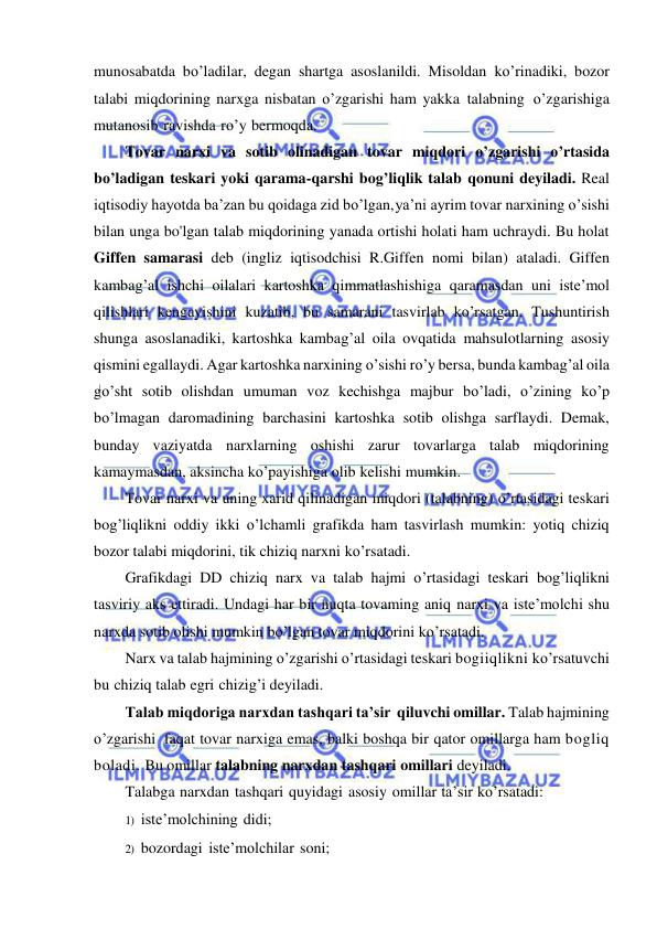  
 
munosabatda bo’ladilar, degan shartga asoslanildi. Misoldan ko’rinadiki, bozor 
talabi miqdorining narxga nisbatan o’zgarishi ham yakka talabning o’zgarishiga 
mutanosib ravishda ro’y bermoqda. 
Tovar narxi va sotib olinadigan tovar miqdori o’zgarishi o’rtasida 
bo’ladigan teskari yoki qarama-qarshi bog’liqlik talab qonuni deyiladi. Real 
iqtisodiy hayotda ba’zan bu qoidaga zid bo’lgan, ya’ni ayrim tovar narxining o’sishi 
bilan unga bo'lgan talab miqdorining yanada ortishi holati ham uchraydi. Bu holat 
Giffen samarasi deb (ingliz iqtisodchisi R.Giffen nomi bilan) ataladi. Giffen 
kambag’al ishchi oilalari kartoshka qimmatlashishiga qaramasdan uni iste’mol 
qilishlari kengayishini kuzatib, bu samarani tasvirlab ko’rsatgan. Tushuntirish 
shunga asoslanadiki, kartoshka kambag’al oila ovqatida mahsulotlarning asosiy 
qismini egallaydi. Agar kartoshka narxining o’sishi ro’y bersa, bunda kambag’al oila 
go’sht sotib olishdan umuman voz kechishga majbur bo’ladi, o’zining ko’p 
bo’lmagan daromadining barchasini kartoshka sotib olishga sarflaydi. Demak, 
bunday vaziyatda narxlarning oshishi zarur tovarlarga talab miqdorining 
kamaymasdan, aksincha ko’payishiga olib kelishi mumkin. 
Tovar narxi va uning xarid qilinadigan miqdori (talabning) o’rtasidagi teskari 
bog’liqlikni oddiy ikki o’lchamli grafikda ham tasvirlash mumkin: yotiq chiziq 
bozor talabi miqdorini, tik chiziq narxni ko’rsatadi. 
Grafikdagi DD chiziq narx va talab hajmi o’rtasidagi teskari bog’liqlikni 
tasviriy aks ettiradi. Undagi har bir nuqta tovaming aniq narxi va iste’molchi shu 
narxda sotib olishi mumkin bo’lgan tovar miqdorini ko’rsatadi. 
Narx va talab hajmining o’zgarishi o’rtasidagi teskari bogiiqlikni ko’rsatuvchi 
bu chiziq talab egri chizig’i deyiladi. 
Talab miqdoriga narxdan tashqari ta’sir qiluvchi omillar. Talab hajmining 
o’zgarishi faqat tovar narxiga emas, balki boshqa bir qator omillarga ham bogliq 
boladi. Bu omillar talabning narxdan tashqari omillari deyiladi. 
Talabga narxdan tashqari quyidagi asosiy omillar ta’sir ko’rsatadi: 
1) iste’molchining didi; 
2) bozordagi iste’molchilar soni; 
