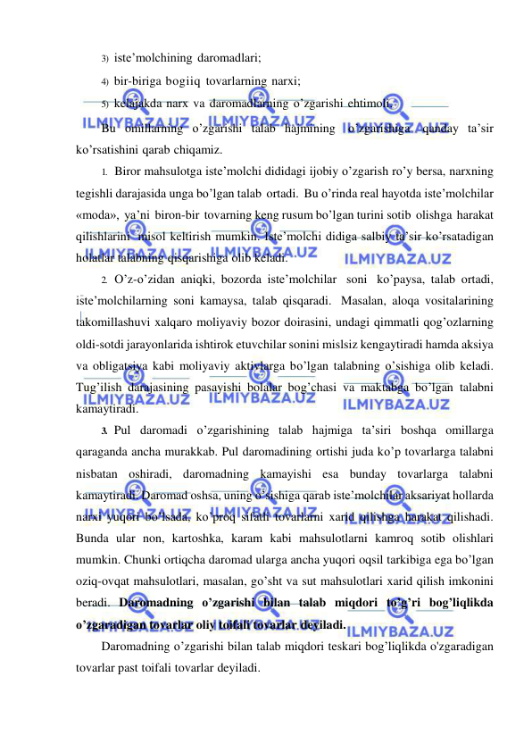  
 
3) iste’molchining daromadlari; 
4) bir-biriga bogiiq tovarlarning narxi; 
5) kelajakda narx va daromadlarning o’zgarishi ehtimoli. 
Bu omillarning o’zgarishi talab hajmining o’zgarishiga qanday ta’sir 
ko’rsatishini qarab chiqamiz. 
1. Biror mahsulotga iste’molchi dididagi ijobiy o’zgarish ro’y bersa, narxning 
tegishli darajasida unga bo’lgan talab ortadi. Bu o’rinda real hayotda iste’molchilar 
«moda», ya’ni biron-bir tovarning keng rusum bo’lgan turini sotib olishga harakat 
qilishlarini misol keltirish mumkin. Iste’molchi didiga salbiy ta’sir ko’rsatadigan 
holatlar talabning qisqarishiga olib keladi. 
2. O’z-o’zidan aniqki, bozorda iste’molchilar soni ko’paysa, talab ortadi, 
iste’molchilarning soni kamaysa, talab qisqaradi. Masalan, aloqa vositalarining 
takomillashuvi xalqaro moliyaviy bozor doirasini, undagi qimmatli qog’ozlarning 
oldi-sotdi jarayonlarida ishtirok etuvchilar sonini mislsiz kengaytiradi hamda aksiya 
va obligatsiya kabi moliyaviy aktivlarga bo’lgan talabning o’sishiga olib keladi. 
Tug’ilish darajasining pasayishi bolalar bog’chasi va maktabga bo’lgan talabni 
kamaytiradi. 
3. Pul daromadi o’zgarishining talab hajmiga ta’siri boshqa omillarga 
qaraganda ancha murakkab. Pul daromadining ortishi juda ko’p tovarlarga talabni 
nisbatan oshiradi, daromadning kamayishi esa bunday tovarlarga talabni 
kamaytiradi. Daromad oshsa, uning o’sishiga qarab iste’molchilar aksariyat hollarda 
narxi yuqori bo’lsada, ko’proq sifatli tovarlarni xarid qilishga harakat qilishadi. 
Bunda ular non, kartoshka, karam kabi mahsulotlarni kamroq sotib olishlari 
mumkin. Chunki ortiqcha daromad ularga ancha yuqori oqsil tarkibiga ega bo’lgan 
oziq-ovqat mahsulotlari, masalan, go’sht va sut mahsulotlari xarid qilish imkonini 
beradi. Daromadning o’zgarishi bilan talab miqdori to’g’ri bog’liqlikda 
o’zgaradigan tovarlar oliy toifali tovarlar deyiladi. 
Daromadning o’zgarishi bilan talab miqdori teskari bog’liqlikda o'zgaradigan 
tovarlar past toifali tovarlar deyiladi. 
 
