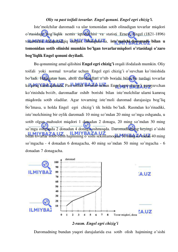  
 
Oliy va past toifali tovarlar. Engel qonuni. Engel egri chizig’i. 
Iste’molchilar daromadi va ular tomonidan sotib olinadigan tovarlar miqdori 
o’rtasidagi bog’liqlik nemis iqtisodchisi va statisti Ernest Engel (1821-1896) 
tomonidan chuqurtadqiq etilgan. Shungako’ra, iste’molchi daromadi bilan u 
tomonidan sotib olinishi mumkin bo’lgan tovarlar miqdori o’rtasidagi o’zaro 
bog’liqlik Engel qonuni deyiladi. 
Bu qonunning amal qilishini Engel egri chizig’i orqali ifodalash mumkin. Oliy 
toifali yoki normal tovarlar uchun Engel egri chizig’i o’suvchan ko’rinishida 
bo’ladi. Haqiqatan ham, aholi daromadlari o’sib borishi bilan bu turdagi tovarlar 
ko’proq xarid qilinadi. Past toifali tovarlar uchun Engel egri chizig’i pasayuvchan 
ko’rinishda boiib, daromadlar oshib borishi bilan iste’molchilar ularni kamroq 
miqdorda sotib oladilar. Agar tovarning iste’moli daromad darajasiga bog’liq 
bo’lmasa, u holda Engel egri chizig’i tik holda bo’ladi. Rasmdan ko’rinadiki, 
iste’molchining bir oylik daromadi 10 ming so’mdan 20 ming so’mga oshganda, u 
sotib olgan mahsulot miqdori 1 donadan 2 donaga, 20 ming so’mdan 30 ming 
so’mga oshganda 2 donadan 4 donaga oshmoqda. Daromadlarning keyingi o’sishi 
bilan tovarlar sotib olish hajmining o’sishi sekinlamoqda: 30 ming so’mdan 40 ming 
so’mgacha - 4 donadan 6 donagacha, 40 ming so’mdan 50 ming so’mgacha - 6 
donadan 7 donagacha. 
 
2-rasm. Engel egri chizig’i 
Daromadning bundan yuqori darajalarida esa sotib olish hajmining o’sishi 
