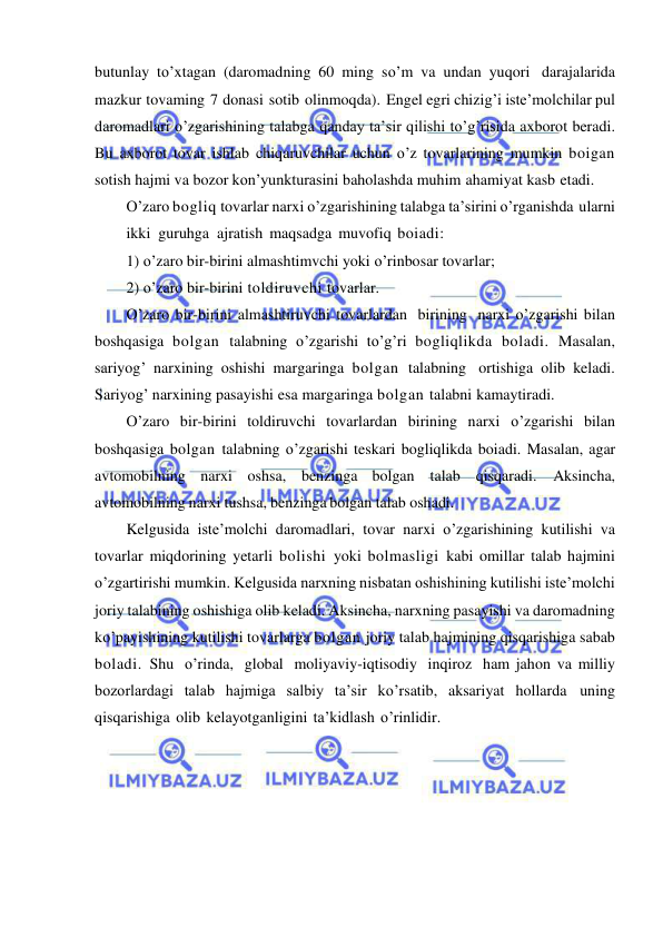  
 
butunlay to’xtagan (daromadning 60 ming so’m va undan yuqori darajalarida 
mazkur tovaming 7 donasi sotib olinmoqda). Engel egri chizig’i iste’molchilar pul 
daromadlari o’zgarishining talabga qanday ta’sir qilishi to’g’risida axborot beradi. 
Bu axborot tovar ishlab chiqaruvchilar uchun o’z tovarlarining mumkin boigan 
sotish hajmi va bozor kon’yunkturasini baholashda muhim ahamiyat kasb etadi. 
O’zaro bogliq tovarlar narxi o’zgarishining talabga ta’sirini o’rganishda ularni 
ikki  guruhga  ajratish maqsadga muvofiq boiadi: 
1) o’zaro bir-birini almashtimvchi yoki o’rinbosar tovarlar;  
2) o’zaro bir-birini toldiruvchi tovarlar. 
O’zaro bir-birini almashtiruvchi tovarlardan birining narxi o’zgarishi bilan 
boshqasiga bolgan talabning o’zgarishi to’g’ri bogliqlikda boladi. Masalan, 
sariyog’ narxining oshishi margaringa bolgan talabning ortishiga olib keladi. 
Sariyog’ narxining pasayishi esa margaringa bolgan talabni kamaytiradi. 
O’zaro bir-birini toldiruvchi tovarlardan birining narxi o’zgarishi bilan 
boshqasiga bolgan talabning o’zgarishi teskari bogliqlikda boiadi. Masalan, agar 
avtomobilning narxi oshsa, benzinga bolgan talab qisqaradi. 
Aksincha, 
avtomobilning narxi tushsa, benzinga bolgan talab oshadi. 
Kelgusida iste’molchi daromadlari, tovar narxi o’zgarishining kutilishi va 
tovarlar miqdorining yetarli bolishi yoki bolmasligi kabi omillar talab hajmini 
o’zgartirishi mumkin. Kelgusida narxning nisbatan oshishining kutilishi iste’molchi 
joriy talabining oshishiga olib keladi. Aksincha, narxning pasayishi va daromadning 
ko’payishining kutilishi tovarlarga bolgan joriy talab hajmining qisqarishiga sabab 
boladi. Shu o’rinda, global moliyaviy-iqtisodiy inqiroz ham jahon va milliy 
bozorlardagi talab hajmiga salbiy ta’sir ko’rsatib, aksariyat hollarda uning 
qisqarishiga olib kelayotganligini ta’kidlash o’rinlidir. 
 
 
